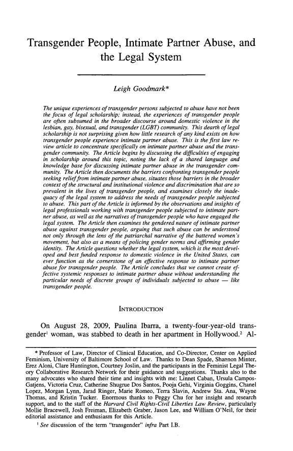 handle is hein.journals/hcrcl48 and id is 55 raw text is: Transgender People, Intimate Partner Abuse, and
the Legal System
Leigh Goodmark*
The unique experiences of transgender persons subjected to abuse have not been
the focus of legal scholarship; instead, the experiences of transgender people
are often subsumed in the broader discourse around domestic violence in the
lesbian, gay, bisexual, and transgender (LGBT) community. This dearth of legal
scholarship is not surprising given how little research of any kind exists on how
transgender people experience intimate partner abuse. This is the first law re-
view article to concentrate specifically on intimate partner abuse and the trans-
gender community. The Article begins by discussing the difficulties of engaging
in scholarship around this topic, noting the lack of a shared language and
knowledge base for discussing intimate partner abuse in the transgender com-
munity. The Article then documents the barriers confronting transgender people
seeking relief from intimate partner abuse, situates those barriers in the broader
context of the structural and institutional violence and discrimination that are so
prevalent in the lives of transgender people, and examines closely the inade-
quacy of the legal system to address the needs of transgender people subjected
to abuse. This part of the Article is informed by the observations and insights of
legal professionals working with transgender people subjected to intimate part-
ner abuse, as well as the narratives of transgender people who have engaged the
legal system. The Article then examines the gendered nature of intimate partner
abuse against transgender people, arguing that such abuse can be understood
not only through the lens of the patriarchal narrative of the battered women's
movement, but also as a means of policing gender norms and affirming gender
identity. The Article questions whether the legal system, which is the most devel-
oped and best funded response to domestic violence in the United States, can
ever function as the cornerstone of an effective response to intimate partner
abuse for transgender people. The Article concludes that we cannot create ef-
fective systemic responses to intimate partner abuse without understanding the
particular needs of discrete groups of individuals subjected to abuse - like
transgender people.
INTRODUCTION
On August 28, 2009, Paulina Ibarra, a twenty-four-year-old trans-
gender' woman, was stabbed to death in her apartment in Hollywood.2 Al-
* Professor of Law, Director of Clinical Education, and Co-Director, Center on Applied
Feminism, University of Baltimore School of Law. Thanks to Dean Spade, Shannon Minter,
Erez Aloni, Clare Huntington, Courtney Joslin, and the participants in the Feminist Legal The-
ory Collaborative Research Network for their guidance and suggestions. Thanks also to the
many advocates who shared their time and insights with me: Linnet Caban, Ursula Campos-
Gatjens, Victoria Cruz, Catherine Shugrue Dos Santos, Pooja Gehi, Virginia Goggins, Chanel
Lopez, Morgan Lynn, Jarad Ringer, Marie Romeo, Terra Slavin, Andrew Sta. Ana, Wayne
Thomas, and Kristin Tucker. Enormous thanks to Peggy Chu for her insight and research
support, and to the staff of the Harvard Civil Rights-Civil Liberties Law Review, particularly
Mollie Bracewell, Josh Freiman, Elizabeth Graber, Jason Lee, and William O'Neil, for their
editorial assistance and enthusiasm for this Article.
See discussion of the term transgender infra Part I.B.


