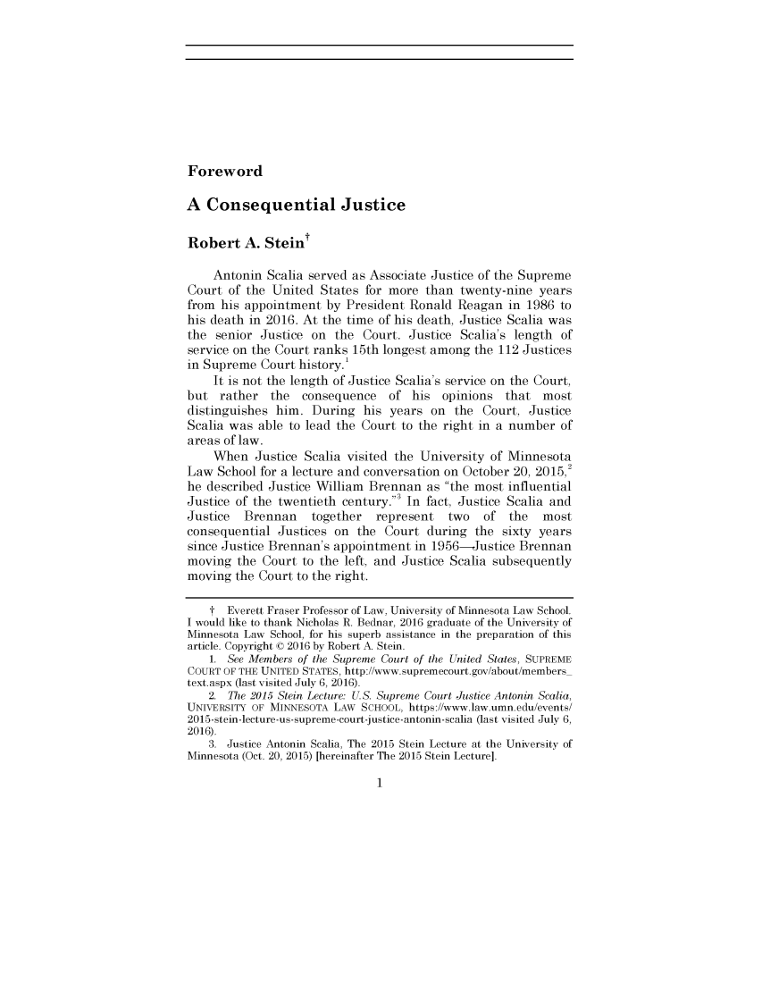 handle is hein.journals/headnotpan101 and id is 1 raw text is: 










Foreword


A  Consequential Justice

Robert   A.  Steint

    Antonin  Scalia served as Associate Justice of the Supreme
Court  of the United  States for more  than twenty-nine  years
from  his appointment  by President Ronald  Reagan  in 1986 to
his death in 2016. At the time of his death, Justice Scalia was
the  senior Justice on  the  Court. Justice Scalia's length  of
service on the Court ranks 15th longest among  the 112 Justices
in Supreme  Court history.'
    It is not the length of Justice Scalia's service on the Court,
but  rather   the  consequence   of his  opinions   that  most
distinguishes him.  During   his years  on the  Court, Justice
Scalia was  able to lead the Court to the right in a number  of
areas of law.
    When   Justice Scalia visited the University of Minnesota
Law  School for a lecture and conversation on October 20, 2015,
he described Justice William Brennan   as the most influential
Justice of the twentieth century.3 In fact, Justice Scalia and
Justice  Brennan    together   represent  two   of  the   most
consequential  Justices on  the Court  during  the sixty years
since Justice Brennan's appointment  in 1956-Justice  Brennan
moving  the Court  to the left, and Justice Scalia subsequently
moving  the Court to the right.

    t  Everett Fraser Professor of Law, University of Minnesota Law School.
I would like to thank Nicholas R. Bednar, 2016 graduate of the University of
Minnesota Law School, for his superb assistance in the preparation of this
article. Copyright © 2016 by Robert A. Stein.
    1. See Members of the Supreme Court of the United States, SUPREME
COURT OF THE UNITED STATES, http://www.supremecourt.gov/about/members_
text.aspx (last visited July 6, 2016).
    2. The 2015 Stein Lecture: U.S. Supreme Court Justice Antonin Scalia,
UNIVERSITY OF MINNESOTA LAW SCHOOL, https://www.law.umn.edu/events/
2015-stein-lecture-us-supreme-court-justice-antonin-scalia (last visited July 6,
2016).
    3. Justice Antonin Scalia, The 2015 Stein Lecture at the University of
Minnesota (Oct. 20, 2015) [hereinafter The 2015 Stein Lecture].


1


