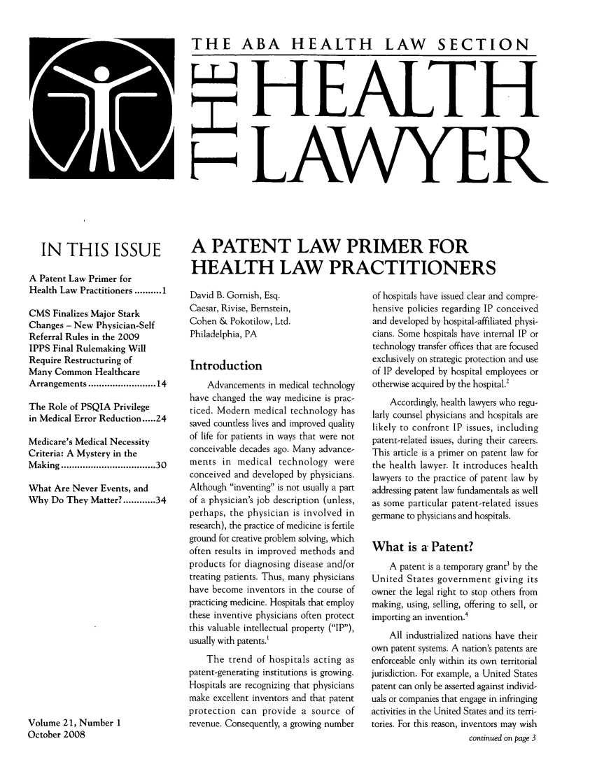 handle is hein.journals/healaw21 and id is 1 raw text is: 

THE ABA HEALTH LAW SECTION




             HEALTH




H LAWYER


   IN THIS ISSUE

A Patent Law Primer for
Health Law Practitioners .......... 1

CMS Finalizes Major Stark
Changes - New Physician-Self
Referral Rules in the 2009
IPPS Final Rulemaking Will
Require Restructuring of
Many Common Healthcare
Arrangements ..................... 14

The Role of PSQIA Privilege
in Medical Error Reduction ..... 24

Medicare's Medical Necessity
Criteria: A Mystery in the
Making ..............................  30

What Are Never Events, and
Why Do They Matter? ...... 34
















Volume 21, Number 1
October 2008


A PATENT LAW PRIMER FOR
HEALTH LAW PRACTITIONERS


David B. Gornish, Esq.
Caesar, Rivise, Bernstein,
Cohen & Pokotilow, Ltd.
Philadelphia, PA

Introduction
    Advancements in medical technology
have changed the way medicine is prac-
ticed. Modern medical technology has
saved countless lives and improved quality
of life for patients in ways that were not
conceivable decades ago. Many advance-
ments in medical technology were
conceived and developed by physicians.
Although inventing is not usually a part
of a physician's job description (unless,
perhaps, the physician is involved in
research), the practice of medicine is fertile
ground for creative problem solving, which
often results in improved methods and
products for diagnosing disease and/or
treating patients. Thus, many physicians
have become inventors in the course of
practicing medicine. Hospitals that employ
these inventive physicians often protect
this valuable intellectual property (IP),
usually with patents
    The trend of hospitals acting as
patent-generating institutions is growing.
Hospitals are recognizing that physicians
make excellent inventors and that patent
protection can provide a source of
revenue. Consequently, a growing number


of hospitals have issued clear and compre-
hensive policies regarding IP conceived
and developed by hospital-affiliated physi-
cians. Some hospitals have internal IP or
technology transfer offices that are focused
exclusively on strategic protection and use
of IP developed by hospital employees or
otherwise acquired by the hospital.2
    Accordingly, health lawyers who regu-
larly counsel physicians and hospitals are
likely to confront IP issues, including
patent-related issues, during their careers.
This article is a primer on patent law for
the health lawyer. It introduces health
lawyers to the practice of patent law by
addressing patent law fundamentals as well
as some particular patent-related issues
germane to physicians and hospitals.

What is a Patent?
    A patent is a temporary grant3 by the
United States government giving its
owner the legal right to stop others from
making, using, selling, offering to sell, or
importing an invention.
    All industrialized nations have their
own patent systems. A nation's patents are
enforceable only within its own territorial
jurisdiction. For example, a United States
patent can only be asserted against individ-
uals or companies that engage in infringing
activities in the United States and its terri-
tories. For this reason, inventors may wish
                    continued on page 3



