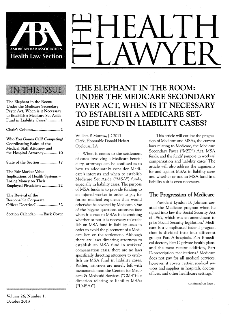 handle is hein.journals/healaw26 and id is 1 raw text is: H FEALI
H Lo~AWYER,

The Elephant in the Room:
Under the Medicare Secondary
Payer Act, When is it Necessary
to Establish a Medicare Set-Aside
Fund in Liability Cases? ........... 1
Chair's Column..................... 2
Who You Gonna Call? Competing/
Coordinating Roles of the
Medical Staff Attorney and
the Hospital Attorney ...... 10
State of the Section............. 17
The Fair Market Value
Implications of Health Systems -
Losing Money on Their
Employed Physicians ........... 22
The Revival of the
Responsible Corporate
Officer Doctrine? ................ 32
Section Calendar.......Back Cover

THE ELEPHANT IN THE ROOM:
UNDER THE MEDICARE SECONDARY
PAYER ACT, WHEN IS IT NECESSARY
TO ESTABLISH A MEDICARE SET-
ASIDE FUND IN LIABILITY CASES?

William P. Morrow, JD 2013
Clerk, Honorable Donald Hebert
Opelousa, LA
When it comes to the settlement
of cases involving a Medicare benefi-
ciary, attorneys can be confused as to
how to adequately consider Medi-
care's interests and when to establish
Medicare Set Aside (MSA) funds,
especially in liability cases. The purpose
of MSA funds is to provide funding to
an injured worker in order to pay for
future medical expenses that would
otherwise be covered by Medicare. One
of the biggest questions attorneys face
when it comes to MSAs is determining
whether or not it is necessary to estab-
lish an MSA fund in liability cases in
order to avoid the placement of a Medi-
care lien on the settlement. Although
there are laws directing attorneys to
establish an MSA fund in workers'
compensation cases, there are no laws
specifically directing attorneys to estab-
lish an MSA fund in liability cases.
Rather, attorneys are merely left with
memoranda from the Centers for Medi-
care & Medicaid Services (CMS) for
direction relating to liability MSAs
(LMSAs).

This article will outline the progres-
sion of Medicare and MSAs, the current
laws relating to Medicare, the Medicare
Secondary Payer (MSP) Act, MSA
funds, and the funds' purpose in workers'
compensation and liability cases. The
article will also address the arguments
for and against MSAs in liability cases
and whether or not an MSA fund in a
liability suit is even necessary.
The Progression of Medicare
President Lyndon B. Johnson cre-
ated the Medicare program when he
signed into law the Social Security Act
of 1965, which was an amendment to
prior Social Security legislation.' Medi-
care is a complicated federal program
that is divided into four different
groups: Part A-hospitals, Part B-medi-
cal doctors, Part C-private health plans,
and the most recent addition, Part
D-prescription medications.2 Medicare
does not pay for all medical services;
however, it covers certain medical ser-
vices and supplies in hospitals, doctors'
offices, and other healthcare settings.'
continued on page 3

Volume 26, Number 1,
October 2013


