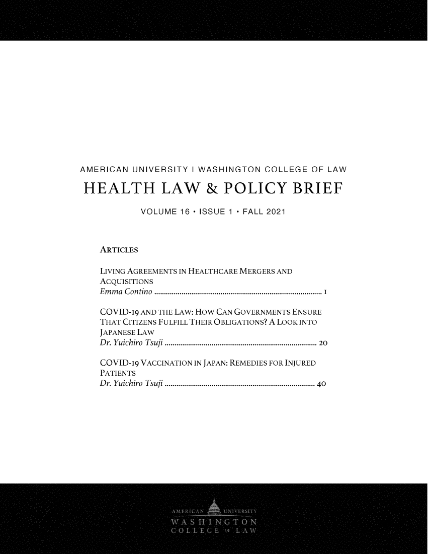 handle is hein.journals/heallaw16 and id is 1 raw text is: AMERICAN UNIVERSITY I WASHINGTON COLLEGE OF LAW
HEALTH LAW & POLICY BRIEF
VOLUME 16 - ISSUE 1 - FALL 2021
ARTICLES
LIVING AGREEMENTS IN HEALTHCARE MERGERS AND
ACQUISITIONS
Em m a  Contino  ..................................................................................  I
COVID-19 AND THE LAW: HOW CAN GOVERNMENTS ENSURE
THAT CITIZENS FULFILL THEIR OBLIGATIONS? A LOOK INTO
JAPANESE LAW
D r. Yuichiro  Tsuji ........................................................................... 20
COVID-19 VACCINATION IN JAPAN: REMEDIES FOR INJURED
PATIENTS
D r. Yuichiro  Tsuji ........................................................................  40


