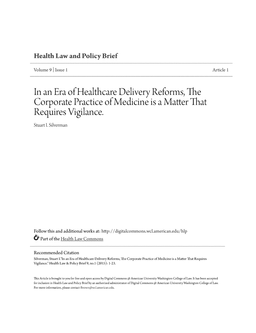 handle is hein.journals/heallaw9 and id is 1 raw text is: 







Health Law and Policy Brief

Volume 9 1 Issue I                                                                      Article 1



In an Era of Healthcare Delivery Reforms, The
Corporate Practice of Medicine is a Matter That
Requires Vigilance.

Stuart I. Silverman
















Follow this and additional works at: http: /digitacommons.wclamerican.edu/hlp
& Part of the Health Law Commons

Recommended Citation
Silverman, Stuart .In an Era of Healthcare Delivery Reforms, The Corporate Practice of Medicine is a Matter That Requires
Vigilance. Health Law & Policy Brief 9, no.1 (2015): 1-23.

This Article is brought to you for free and open access by Digital Commons @ American University Washington College of Law. It has been accepted
for inclusion in Health Law and Policy Brief by an authorized administrator of Digital Commons R American University Washington College of Law.
For more information, please contact Lbrown wcl.american.edu.


