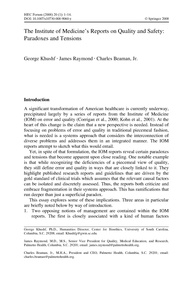 handle is hein.journals/hecforum20 and id is 1 raw text is: HEC Forum (2008) 20 (1): 1-14.
DOI: 10.1007/s10730-008-9060-y                                   © Springer 2008
The Institute of Medicine's Reports on Quality and Safety:
Paradoxes and Tensions
George Khushf - James Raymond - Charles Beaman, Jr.
Introduction
A significant transformation of American healthcare is currently underway,
precipitated largely by a series of reports from the Institute of Medicine
(IOM) on error and quality (Corrigan et al., 2000; Kohn et al., 2001). At the
heart of this change is the claim that a new perspective is needed. Instead of
focusing on problems of error and quality in traditional piecemeal fashion,
what is needed is a systems approach that considers the interconnection of
diverse problems and addresses them in an integrated manner. The IOM
reports attempt to sketch what this would entail.
Yet, in spite of that formulation, the IOM reports reveal certain paradoxes
and tensions that become apparent upon close reading. One notable example
is that while recognizing the deficiencies of a piecemeal view of quality,
they still define error and quality in ways that are closely linked to it. They
highlight published research reports and guidelines that are driven by the
gold standard of clinical trials which assumes that the relevant causal factors
can be isolated and discretely assessed. Thus, the reports both criticize and
embrace fragmentation in their systems approach. This has ramifications that
run deeper than just a superficial paradox.
This essay explores some of these implications. Three areas in particular
are briefly noted below by way of introduction.
1. Two opposing notions of management are contained within the IOM
reports. The first is closely associated with a kind of human factors
George Khushf, Ph.D., Humanities Director, Center for Bioethics, University of South Carolina,
Columbia, S.C. 29208; email: Khushfg@gwm.sc.edu.
James Raymond, M.D., M.S., Senior Vice President for Quality, Medical Education, and Research,
Palmetto Health, Columbia, S.C. 29201; email: james.raymond@palmettohealth.org.
Charles Beaman, Jr., M.H.A., President and CEO, Palmetto Health, Columbia, S.C. 29201; email:
charles.beaman@palmettohealth.org.


