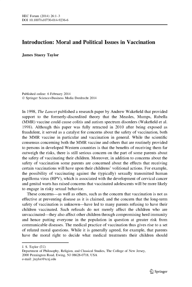 handle is hein.journals/hecforum26 and id is 1 raw text is: HEC Forum (2014) 26:1-3
DOI 10.1007/s10730-014-9236-6
Introduction: Moral and Political Issues in Vaccination
James Stacey Taylor
Published online: 6 February 2014
© Springer Science+Business Media Dordrecht 2014
In 1998, The Lancet published a research paper by Andrew Wakefield that provided
support to the formerly-discredited theory that the Measles, Mumps, Rubella
(MMR) vaccine could cause colitis and autism spectrum disorders (Wakefield et al.
1998). Although this paper was fully retracted in 2010 after being exposed as
fraudulent, it served as a catalyst for concerns about the safety of vaccination, both
the MMR vaccine in particular and vaccination in general. While the scientific
consensus concerning both the MMR vaccine and others that are routinely provided
to persons in developed Western countries is that the benefits of receiving them far
outweigh the risks, there is still serious concern on the part of some parents about
the safety of vaccinating their children. Moreover, in addition to concerns about the
safety of vaccination some parents are concerned about the effects that receiving
certain vaccinations will have upon their childrens' volitional actions. For example,
the possibility of vaccinating against the (typically) sexually transmitted human
papilloma virus (HPV), which is associated with the development of cervical cancer
and genital warts has raised concerns that vaccinated adolescents will be more likely
to engage in risky sexual behavior.
These concerns-as well as others, such as the concern that vaccination is not as
effective at preventing disease as it is claimed, and the concern that the long-term
safety of vaccination is unknown-have led to many parents refusing to have their
children vaccinated. Such refusals do not merely affect the children who are
unvaccinated-they also affect other children through compromising herd immunity
and hence putting everyone in the population in question at greater risk from
communicable diseases. The medical practice of vaccination thus gives rise to a set
of related moral questions. While it is generally agreed, for example, that parents
have the moral right to decide what medical treatments their children should
J. S. Taylor (E)
Department of Philosophy, Religion, and Classical Studies, The College of New Jersey,
2000 Pennington Road, Ewing, NJ 08628-0718, USA
e-mail: jtaylor@tcnj.edu

I Springer


