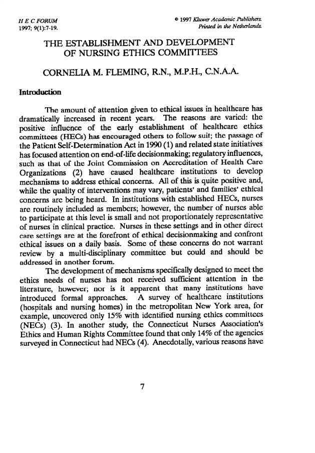 handle is hein.journals/hecforum9 and id is 1 raw text is: H E C FORUM                             C 1997 Jluwer Acadaeic Publishers
1997; 9(1):7-19.                              Printed in the Netherlands
THE ESTABLISHMENT AND DEVELOPMENT
OF NURSING ETHICS COMMITFEES
CORNELIA M. FLEMING, R.N., M.P.H., C.N.A.A.
Introduction
The amount of attention given to ethical issues in healthcare has
dramatically increased in recent years. The reasons are varied: the
positive influence of the early establishment of healthcare ethics
committees (HECs) has encouraged others to follow suit; the passage of
the Patient Self-Determination Act in 1990 (1) and related state initiatives
has focused attention on end-of-life decisionmaking; regulatory influences,
such as that of the Joint Commission on Accreditation of Health Care
Organizations (2) have caused healthcare institutions to develop
mechanisms to address ethical concerns. All of this is quite positive and,
while the quality of interventions may vary, patients' and families' ethical
concerns are being heard. In institutions with established HECs, nurses
are routinely included as members; however, the number of nurses able
to participate at this level is small and not proportionately representative
of nurses in clinical practice. Nurses in these settings and in other direct
care settings are at the forefront of ethical decisionmaking and confront
ethical issues on a daily basis. Some of these concerns do not warrant
review by a multi-disciplinary committee but could and should be
addressed in another forum.
The development of mechanisms specifically designed to meet the
ethics needs of nurses has not received sufficient attention in the
literature, however; nor is it apparent that many institutions have
introduced formal approaches. A survey of healthcare institutions
(hospitals and nursing homes) in the metropolitan New York area, for
example, uncovered only 15% with identified nursing ethics committees
(NECs) (3). In another study, the Connecticut Nurses Association's
Ethics and Human Rights Committee found that only 14% of the agencies
surveyed in Connecticut had NECs (4). Anecdotally, various reasons have

7


