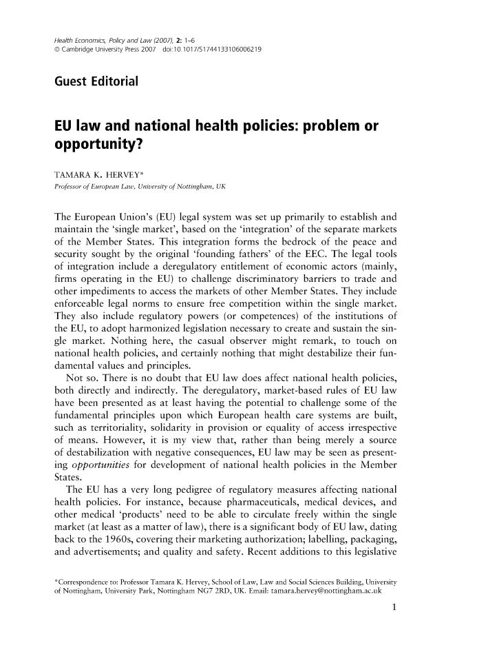 handle is hein.journals/hecpol2 and id is 1 raw text is: 

Health Economics, Policy and Law (2007), 2: 1-6
o Cambridge University Press 2007  doi 10.1017/S1744133106006219


Guest Editorial



EU law and national health policies: problem or
opportunity?

TAMARA K. HERVEY*
Professor of European Law, University of Nottingham, UK

The European Union's (EU) legal system was set up primarily to establish and
maintain the 'single market', based on the 'integration' of the separate markets
of the Member States. This integration forms the bedrock of the peace and
security sought by the original 'founding fathers' of the EEC. The legal tools
of integration include a deregulatory entitlement of economic actors (mainly,
firms operating in the EU) to challenge discriminatory barriers to trade and
other impediments to access the markets of other Member States. They include
enforceable legal norms to ensure free competition within the single market.
They also include regulatory powers (or competences) of the institutions of
the EU, to adopt harmonized legislation necessary to create and sustain the sin-
gle market. Nothing here, the casual observer might remark, to touch on
national health policies, and certainly nothing that might destabilize their fun-
damental values and principles.
   Not so. There is no doubt that EU law does affect national health policies,
both directly and indirectly. The deregulatory, market-based rules of EU law
have been presented as at least having the potential to challenge some of the
fundamental principles upon which European health care systems are built,
such as territoriality, solidarity in provision or equality of access irrespective
of means. However, it is my view that, rather than being merely a source
of destabilization with negative consequences, EU law may be seen as present-
ing opportunities for development of national health policies in the Member
States.
   The EU has a very long pedigree of regulatory measures affecting national
health policies. For instance, because pharmaceuticals, medical devices, and
other medical 'products' need to be able to circulate freely within the single
market (at least as a matter of law), there is a significant body of EU law, dating
back to the 1960s, covering their marketing authorization; labelling, packaging,
and advertisements; and quality and safety. Recent additions to this legislative

*Correspondence to: Professor Tamara K. Hervey, School of Law, Law and Social Sciences Building, University
of Nottingham, University Park, Nottingham NG7 2RD, UK. Email: tamara.hervey@nottingham.ac.uk


