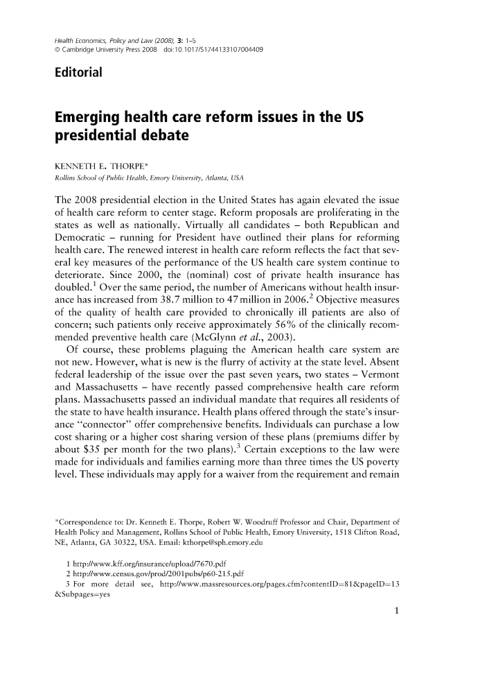handle is hein.journals/hecpol3 and id is 1 raw text is: 

Health Economics, Policy and Law (2008), 3: 1-5
o Cambridge University Press 2008  doi 10.1017/S1744133107004409

Editorial



Emerging health care reform issues in the US
presidential debate

KENNETH E. THORPE*
Rollins School of Public Health, Emory University, Atlanta, USA

The 2008 presidential election in the United States has again elevated the issue
of health care reform to center stage. Reform proposals are proliferating in the
states as well as nationally. Virtually all candidates - both Republican and
Democratic - running for President have outlined their plans for reforming
health care. The renewed interest in health care reform reflects the fact that sev-
eral key measures of the performance of the US health care system continue to
deteriorate. Since 2000, the (nominal) cost of private health insurance has
doubled.1 Over the same period, the number of Americans without health insur-
ance has increased from 38.7 million to 47 million in 2006.2 Objective measures
of the quality of health care provided to chronically ill patients are also of
concern; such patients only receive approximately 56% of the clinically recom-
mended preventive health care (McGlynn et al., 2003).
   Of course, these problems plaguing the American health care system are
not new. However, what is new is the flurry of activity at the state level. Absent
federal leadership of the issue over the past seven years, two states - Vermont
and Massachusetts - have recently passed comprehensive health care reform
plans. Massachusetts passed an individual mandate that requires all residents of
the state to have health insurance. Health plans offered through the state's insur-
ance connector offer comprehensive benefits. Individuals can purchase a low
cost sharing or a higher cost sharing version of these plans (premiums differ by
about $35 per month for the two plans).3 Certain exceptions to the law were
made for individuals and families earning more than three times the US poverty
level. These individuals may apply for a waiver from the requirement and remain



*Correspondence to: Dr. Kenneth E. Thorpe, Robert W. Woodruff Professor and Chair, Department of
Health Policy and Management, Rollins School of Public Health, Emory University, 1518 Clifton Road,
NE, Atlanta, GA 30322, USA. Email: kthorpe@sph.emory.edu

   1 http://www.kff.org/insurance/upload/7670.pdf
   2 http://www.census.gov/prod/2001pubs/p60-215.pdf
   3 For more detail see, http://www.massresources.org/pages.cfm?contentID-81&pagelD-13
&Subpages-yes


