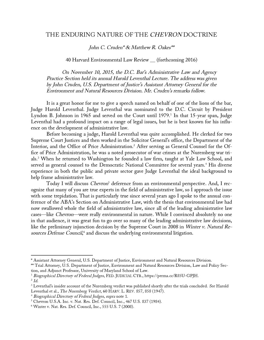 handle is hein.journals/helf40 and id is 1 raw text is: 




       THE ENDURING NATURE OF THE CHEVRONDOCTRINE

                         John C. Cruden * & Matthew R. Oakes**

                40 Harvard Environmental Law Review - (forthcoming 2016)

              On November 10, 2015, the D.C. Bar's Administrative Law and Agency
       Practice Section held its annual Harold Leventhal Lecture. The address was given
       by John Cruden, U.S. Department ofJustice's Assistant Attorney General for the
       Environment and Natural Resources Division. Mr. Cruden's remarks follow.

       It is a great honor for me to give a speech named on behalf of one of the lions of the bar,
Judge Harold Leventhal. Judge Leventhal was nominated to the D.C. Circuit by President
Lyndon B. Johnson in 1965 and served on the Court until 1979.1 In that 15-year span, Judge
Leventhal had a profound impact on a range of legal issues, but he is best known for his influ-
ence on the development of administrative law.
       Before becoming a judge, Harold Leventhal was quite accomplished. He clerked for two
Supreme Court Justices and then worked in the Solicitor General's office, the Department of the
Interior, and the Office of Price Administration.2 After serving as General Counsel for the Of-
fice of Price Administration, he was a noted prosecutor of war crimes at the Nuremberg war tri-
als.' When he returned to Washington he founded a law firm, taught at Yale Law School, and
served as general counsel to the Democratic National Committee for several years.4 His diverse
experience in both the public and private sector gave Judge Leventhal the ideal background to
help frame administrative law.
       Today I will discuss Chevrod deference from an environmental perspective. And, I rec-
ognize that many of you are true experts in the field of administrative law, so I approach the issue
with some trepidation. That is particularly true since several years ago I spoke to the annual con-
ference of the ABA's Section on Administrative Law, with the thesis that environmental law had
now swallowed whole the field of administrative law, since all of the leading administrative law
cases-like Chevron-were really environmental in nature. While I convinced absolutely no one
in that audience, it was great fun to go over so many of the leading administrative law decisions,
like the preliminary injunction decision by the Supreme Court in 2008 in Winter v. Natural Re-
sources Defense Council,6 and discuss the underlying environmental litigation.



* Assistant Attorney General, U.S. Department ofJustice, Environment and Natural Resources Division.
** Trial Attorney, U.S. Department of Justice, Environment and Natural Resources Division, Law and Policy Sec-
tion, and Adjunct Professor, University of Maryland School of Law.
1 Biographical Directory of Federaljudges, FED. JUDICIAL CTR., https://perma.cc/R85U-GPJH.
2 Id.
3 Leventhal's insider account of the Nuremberg verdict was published shortly after the trials concluded. See Harold
Leventhal et al., The Nuernberg Verdict, 60 HARV. L. REV. 857, 858 (1947).
Biographical Directory of FederalJudges, supra note 1.
Chevron U.S.A. Inc. v. Nat. Res. Def. Council, Inc., 467 U.S. 837 (1984).
6 Winter v. Nat. Res. Def. Council, Inc., 555 U.S. 7 (2008).


