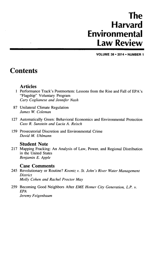 handle is hein.journals/helr38 and id is 1 raw text is: The
Harvard
Environmental
Law Review
VOLUME 38  2014 ° NUMBER 1
Contents
Articles
1 Performance Track's Postmortem: Lessons from the Rise and Fall of EPA's
Flagship Voluntary Program
Cary Coglianese and Jennifer Nash
87 Unilateral Climate Regulation
James W. Coleman
127 Automatically Green: Behavioral Economics and Environmental Protection
Cass R. Sunstein and Lucia A. Reisch
159 Prosecutorial Discretion and Environmental Crime
David M. Uhlmann
Student Note
217 Mapping Fracking: An Analysis of Law, Power, and Regional Distribution
in the United States
Benjamin E. Apple
Case Comments
245 Revolutionary or Routine? Koontz v. St. John's River Water Management
District
Molly Cohen and Rachel Proctor May
259 Becoming Good Neighbors After EME Homer City Generation, L.P. v.
EPA
Jeremy Feigenbaum


