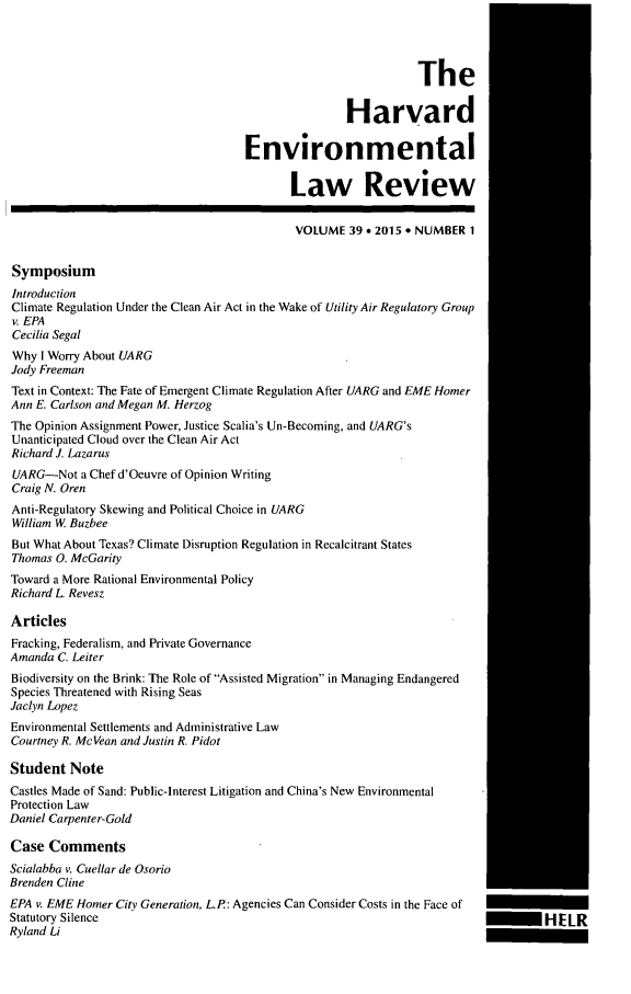 handle is hein.journals/helr39 and id is 1 raw text is: The
Harvard
Environmental
Law Review
VOLUME 39    2015 e NUMBER 1
Symposium
Introduction
Climate Regulation Under the Clean Air Act in the Wake of Utility Air Regulatory Group
v. EPA
Cecilia Segal
Why I Worry About UARG
Jody Freeman
Text in Context: The Fate of Emergent Climate Regulation After UARG and EME Homer
Ann E. Carlson and Megan M. Herzog
The Opinion Assignment Power, Justice Scalia's Un-Becoming, and UARG's
Unanticipated Cloud over the Clean Air Act
Richard J. Lazarus
UARG-Not a Chef d'Oeuvre of Opinion Writing
Craig N. Oren
Anti-Regulatory Skewing and Political Choice in UARG
William W Buzbee
But What About Texas? Climate Disruption Regulation in Recalcitrant States
Thomas 0. McGarity
Toward a More Rational Environmental Policy
Richard L. Revesz
Articles
Fracking, Federalism, and Private Governance
Amanda C. Leiter
Biodiversity on the Brink: The Role of Assisted Migration in Managing Endangered
Species Threatened with Rising Seas
Jaclyn Lopez
Environmental Settlements and Administrative Law
Courtney R. McVean and Justin R. Pidot
Student Note
Castles Made of Sand: Public-Interest Litigation and China's New Environmental
Protection Law
Daniel Carpenter-Gold
Case Comments
Scialabba v. Cuellar de Osorio
Brenden Cline
EPA v. EME Homer City Generation, L.P: Agencies Can Consider Costs in the Face of
Statutory Silence                                                                        1-IELR
Ryland Li


