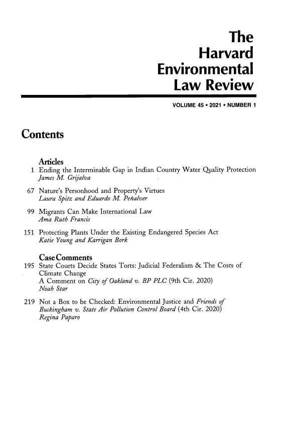 handle is hein.journals/helr45 and id is 1 raw text is: The
Harvard
Environmental
Law Review
VOLUME 45 e 2021 * NUMBER 1
Contents
Artides
1 Ending the Interminable Gap in Indian Country Water Quality Protection
James M. Grijalva
67 Nature's Personhood and Property's Virtues
Laura Spitz and Eduardo M. Penalver
99 Migrants Can Make International Law
Ama Ruth Francis
151 Protecting Plants Under the Existing Endangered Species Act
Katie Young and Karrigan Bork
Case Comments
195 State Courts Decide States Torts: Judicial Federalism & The Costs of
Climate Change
A Comment on City of Oakland v. BP PLC (9th Cir. 2020)
Noah Star
219 Not a Box to be Checked: Environmental Justice and Friends of
Buckingham v. State Air Pollution Control Board (4th Cir. 2020)
Regina Paparo


