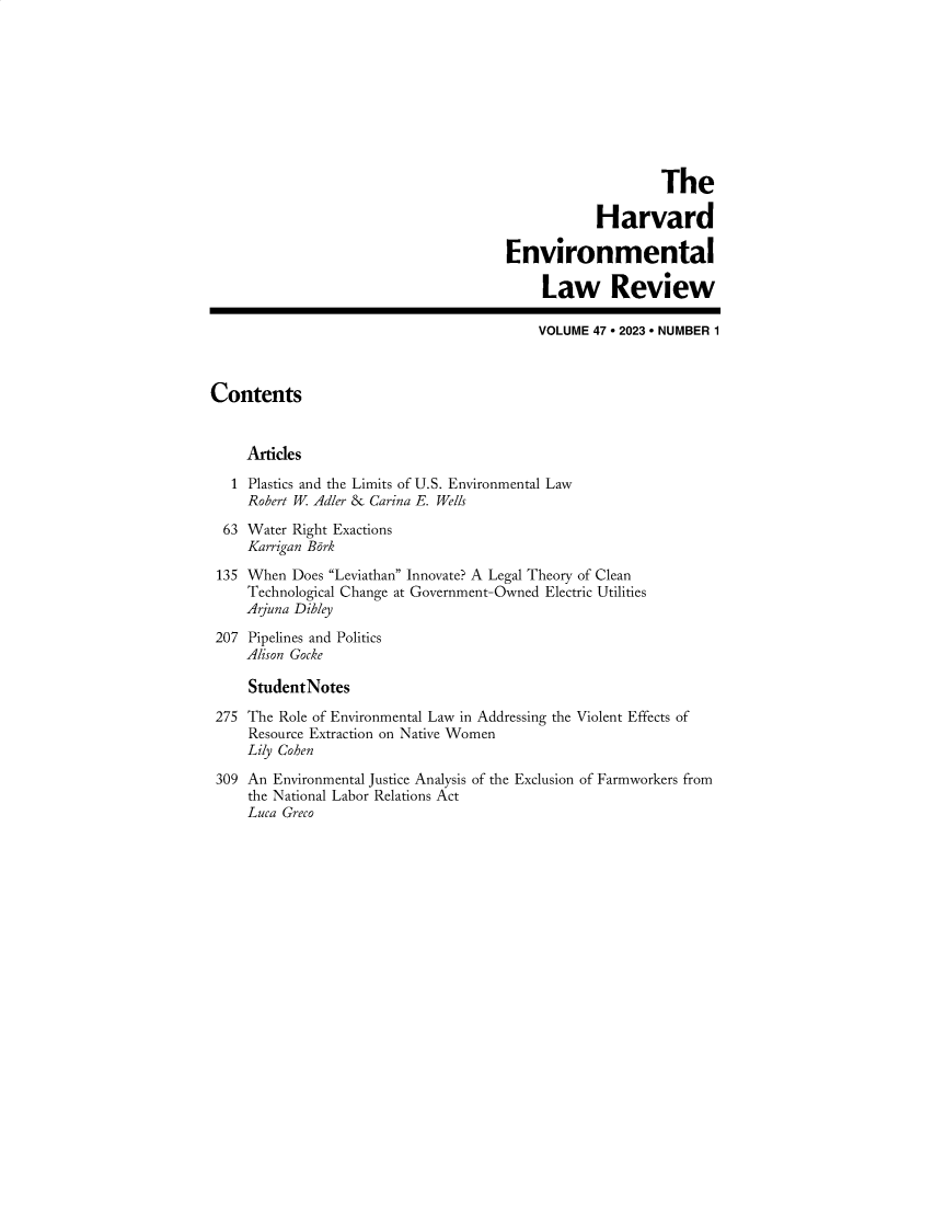handle is hein.journals/helr47 and id is 1 raw text is: 










                                                          The

                                                  Harvard

                                      Environmental

                                           Law Review

                                           VOLUME 47  2023  NUMBER 1



Contents


     Articles

   1 Plastics and the Limits of U.S. Environmental Law
     Robert W Adler & Carina E. Wells

  63 Water Right Exactions
     Karrigan Bark

 135 When Does Leviathan Innovate? A Legal Theory of Clean
     Technological Change at Government-Owned Electric Utilities
     Arjuna Dibley

 207 Pipelines and Politics
     Alison Gocke

     StudentNotes

 275 The Role of Environmental Law in Addressing the Violent Effects of
     Resource Extraction on Native Women
     Lily Cohen

 309 An Environmental Justice Analysis of the Exclusion of Farmworkers from
     the National Labor Relations Act
     Luca Greco


