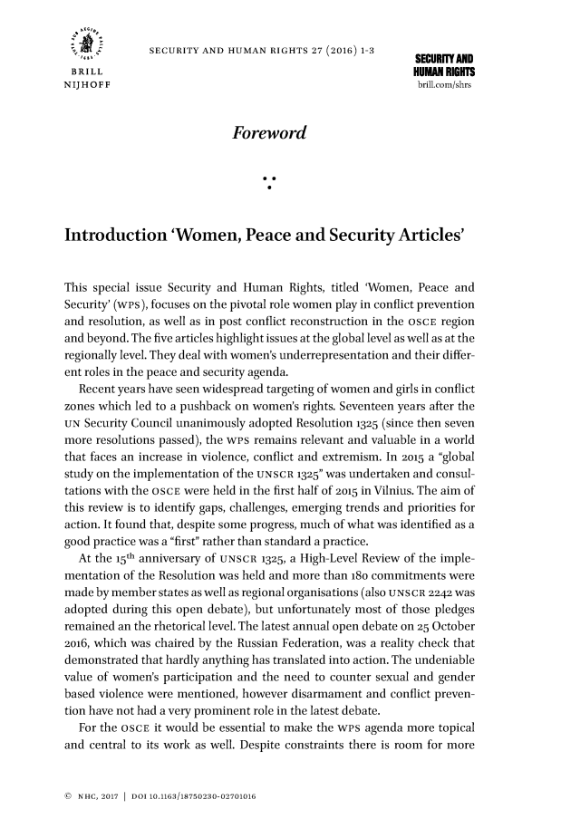 handle is hein.journals/helsnk27 and id is 1 raw text is: 

   ....       SECURITY AND HUMAN RIGHTS 27 (2016) 1-3      SECURITYAND
 BRILL                                                     HUMAN RIGHTS
NIJHOFF                                                    brill.com/shrs


                            Foreword






Introduction 'Women, Peace and Security Articles'


This special issue Security and Human Rights, titled 'Women, Peace and
Security' (wes), focuses on the pivotal role women play in conflict prevention
and resolution, as well as in post conflict reconstruction in the OSCE region
and beyond. The five articles highlight issues at the global level as well as at the
regionally level. They deal with women's underrepresentation and their differ-
ent roles in the peace and security agenda.
  Recent years have seen widespread targeting of women and girls in conflict
zones which led to a pushback on women's rights. Seventeen years after the
UN Security Council unanimously adopted Resolution 1325 (since then seven
more resolutions passed), the wps remains relevant and valuable in a world
that faces an increase in violence, conflict and extremism. In 2015 a global
study on the implementation of the UNSCR 1325 was undertaken and consul-
tations with the OSCE were held in the first half of 2015 in Vilnius. The aim of
this review is to identify gaps, challenges, emerging trends and priorities for
action. It found that, despite some progress, much of what was identified as a
good practice was a first rather than standard a practice.
  At the 15h anniversary of UNSCR 1325, a High-Level Review of the imple-
mentation of the Resolution was held and more than 18o commitments were
made by member states as well as regional organisations (also UNS CR 2242 was
adopted during this open debate), but unfortunately most of those pledges
remained an the rhetorical level. The latest annual open debate on 25 October
2o16, which was chaired by the Russian Federation, was a reality check that
demonstrated that hardly anything has translated into action. The undeniable
value of women's participation and the need to counter sexual and gender
based violence were mentioned, however disarmament and conflict preven-
tion have not had a very prominent role in the latest debate.
  For the OSCE it would be essential to make the wPs agenda more topical
and central to its work as well. Despite constraints there is room for more


( NHC, 2017 1 DOI 10.1163/18750230-02701016


