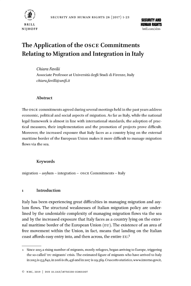 handle is hein.journals/helsnk28 and id is 1 raw text is: 


                SECURITY AND HUMAN RIGHTS 28 (2017) 123      SECURITY AND
 BRILL                                                         HUMAN RIGHTS
NIJHOFF                                                         brill.com/shrs



The Application of the OSCE Commitments

Relating to Migration and Integration in Italy


        Chiara Favili
        Associate Professor at UniversitA degli Studi di Firenze, Italy
        chiarafavilli@unifi.it



        Abstract

The OSCE commitments agreed during several meetings held in the past years address
economic, political and social aspects of migration. As far as Italy, while the national
legal framework is almost in line with international standards, the adoption of prac-
tical measures, their implementation and the promotion of projects prove difficult.
Moreover, the increased exposure that Italy faces as a country lying on the external
maritime border of the European Union makes it more difficult to manage migration
flows via the sea.



        Keywords

migration - asylum - integration - OSCE Commitments - Italy



I       Introduction

Italy has been experiencing great difficulties in managing migration and asy-
lum flows. The structural weaknesses of Italian migration policy are under-
lined by the undeniable complexity of managing migration flows via the sea
and by the increased exposure that Italy faces as a country lying on the exter-
nal maritime border of the European Union (Eu). The existence of an area of
free movement within the Union, in fact, means that landing on the Italian
coast affords easy entry into, and then across, the entire EU.1


i Since 2015 a rising number of migrants, mostly refugees, began arriving to Europe, triggering
   the so-called 'EU migrants' crisis. The estimated figure of migrants who have arrived to Italy
   in 2015 is 153,842, in 2o16 is 181,436 and in 2017 is 119.369. Cruscotto statistico, www.intemo.gov.it,


( NHC, 2019 1 DOI 10.1163/18750230-02801007


