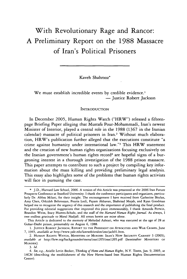 handle is hein.journals/hhrj20 and id is 229 raw text is: With Revolutionary Rage and Rancor:
A Preliminary Report on the 1988 Massacre
of Iran's Political Prisoners
Kaveh Shahrooz*
We must establish incredible events by credible evidence.,
- Justice Robert Jackson
INTRODUCTION
In December 2005, Human Rights Watch (HRW) released a fifteen-
page Briefing Paper alleging that Mustafa Pour-Mohammadi, Iran's newest
Minister of Interior, played a central role in the 1988 (1367 in the Iranian
calendar) massacre of political prisoners in Iran.2 Without much elabora-
tion, HRW's publication further alleged that the executions constitute a
crime against humanity under international law.3 This HRW statement
and the creation of new human rights organizations focusing exclusively on
the Iranian government's human rights record4 are hopeful signs of a bur-
geoning interest in a thorough investigation of the 1988 prison massacre.
This paper attempts to contribute to such a project by compiling key infor-
mation about the mass killing and providing preliminary legal analysis.
This essay also highlights some of the problems that human rights activists
will face in pursuing the case.
* J.D., Harvard Law School, 2006. A version of this Article was presented at the 2006 Iran Future
Prospects Conference at Stanford University. I thank the conference participants and organizers, particu-
larly Dr. Abbas Milani, for their insight. The encouragement I have received from Catherine Skulan,
Amy Chen, Orkideh Behrouzan, Pouria Lotfi, Payam Akhavan, Shahrzad Mojab, and Ryan Goodman
helped me to recognize the urgency of this research and the importance of publishing the final product.
For providing editorial suggestions that improved this piece immeasurably, I thank Amanda Perwin,
Brandon Weiss, Stacy Humes-Schulz, and the staff of the Harvard Human Rights Journal. As always, I
owe endless gratitude to Maral Nadjafi. All errors herein are mine alone.
This Article is dedicated to the memory of Mehrdad Ashtari, who was executed at the age of 28 at
Gohar-Dasht prison, presumably on August 6, 1988.
1. JUSTICE ROBERT JACKSON, REPORT TO THE PRESIDENT ON ATROCITIES AND WAR CRIMES, June
7, 1945, available at http://www.yale.edu/lawweb/avalon/imt/jackOl.htm.
2. HUMAN RIGHTS WATCH, MINISTERS OF MURDER: IRAN'S NEW SECURITY CABINET 3 (2005),
available at http://hrw.org/backgrounder/mena/iran1205/iran1205.pdf (hereinafter MINISTERS OF
MURDER].
3. Id.
4. See, e.g., Arielle Levin Becker, Thinking of Home and Human Rights, N.Y. TIMES, Jan. 9, 2005, at
14CN (describing the establishment of the New Haven-based Iran Human Rights Documentation
Center).


