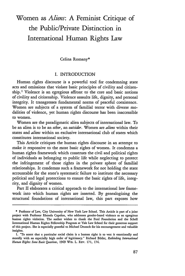 handle is hein.journals/hhrj6 and id is 93 raw text is: Women as Aliens: A Feminist Critique of
the Public/Private Distinction in
International Human Rights Law
Celina Romany*
I. INTRODUCTION
Human rights discourse is a powerful tool for condemning state
acts and omissions that violate basic principles of civility and citizen-
ship. I Violence is an egregious affront to the core and basic notions
of civility and citizenship. Violence assaults life, dignity, and personal
integrity. It transgresses fundamental norms of peaceful coexistence.
Women are subjects of a system of familial terror with diverse mo-
dalities of violence, yet human rights discourse has been inaccessible
to women.
Women are the paradigmatic alien subjects of international law. To
be an alien is to be an other, an outsider. Women are aliens within their
states and aliens within an exclusive international club of states which
constitutes international society.
This Article critiques the human rights discourse in an attempt to
make it responsive to the most basic rights of women. It condemns a
human rights framework which construes the civil and political rights
of individuals as belonging to public life while neglecting to protect
the infringement of those rights in the private sphere of familial
relationships. It condemns such a framework for not holding the state
accountable for the state's systematic failure to institute the necessary
political and legal protections to ensure the basic rights of life, integ-
rity, and dignity of women.
Part II elaborates a critical approach to the international law frame-
work into which human rights are inserted. By genealogizing the
structural foundations of international law, this part exposes how
* Professor of Law, City University of New York Law School. This Article is part of a joint
project with Professor Rhonda Copelon, who addresses gender-based violence as an egregious
human rights violation. The author wishes to thank the Ford Foundation and the Schell
International Human Rights Fellowship Program at Yale Law School for their generous support
of this project. She is especially grateful to Michael Deutsch for his encouragement and valuable
insights.
1. To assert that a particular social claim is a human right is to vest it emotionally and
morally with an especially high order of legitimacy. Richard Bilder, Rethinking International
Human Rights: Some Basic Questions, 1969 Wis. L. REv. 171, 174.


