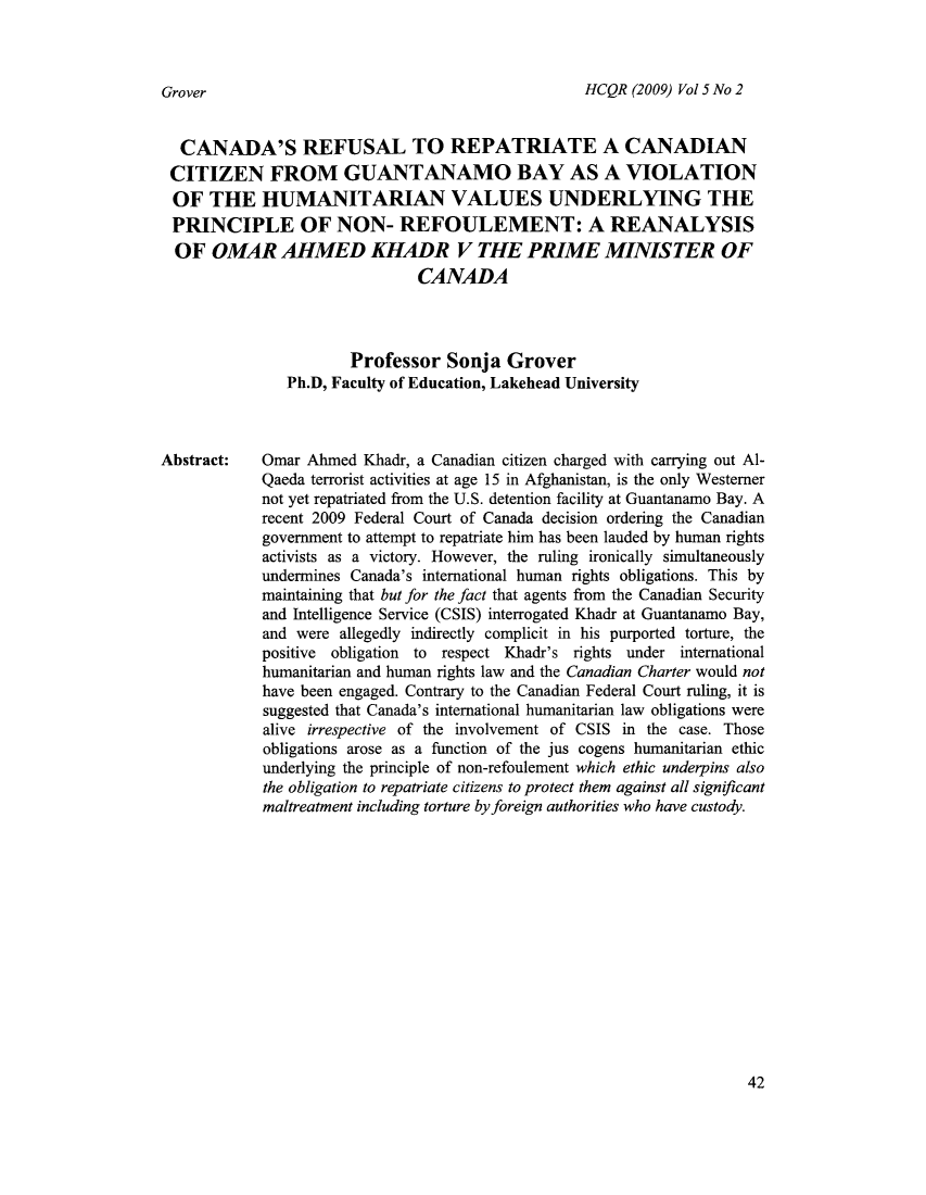 handle is hein.journals/hicoqur5 and id is 53 raw text is: HCQR (2009) Vol 5 No 2

CANADA'S REFUSAL TO REPATRIATE A CANADIAN
CITIZEN FROM GUANTANAMO BAY AS A VIOLATION
OF THE HUMANITARIAN VALUES UNDERLYING THE
PRINCIPLE OF NON- REFOUILEMENT: A REANALYSIS
OF OMAR AHMED KHADR V THE PRIME MINISTER OF
CANADA
Professor Sonja Grover
Ph.D, Faculty of Education, Lakehead University
Abstract:    Omar Ahmed Khadr, a Canadian citizen charged with carrying out Al-
Qaeda terrorist activities at age 15 in Afghanistan, is the only Westerner
not yet repatriated from the U.S. detention facility at Guantanamo Bay. A
recent 2009 Federal Court of Canada decision ordering the Canadian
government to attempt to repatriate him has been lauded by human rights
activists as a victory. However, the ruling ironically simultaneously
undermines Canada's international human rights obligations. This by
maintaining that but for the fact that agents from the Canadian Security
and Intelligence Service (CSIS) interrogated Khadr at Guantanamo Bay,
and were allegedly indirectly complicit in his purported torture, the
positive obligation to respect Khadr's rights under international
humanitarian and human rights law and the Canadian Charter would not
have been engaged. Contrary to the Canadian Federal Court ruling, it is
suggested that Canada's international humanitarian law obligations were
alive irrespective of the involvement of CSIS in the case. Those
obligations arose as a function of the jus cogens humanitarian ethic
underlying the principle of non-refoulement which ethic underpins also
the obligation to repatriate citizens to protect them against all significant
maltreatment including torture by foreign authorities who have custody.

42

Grover


