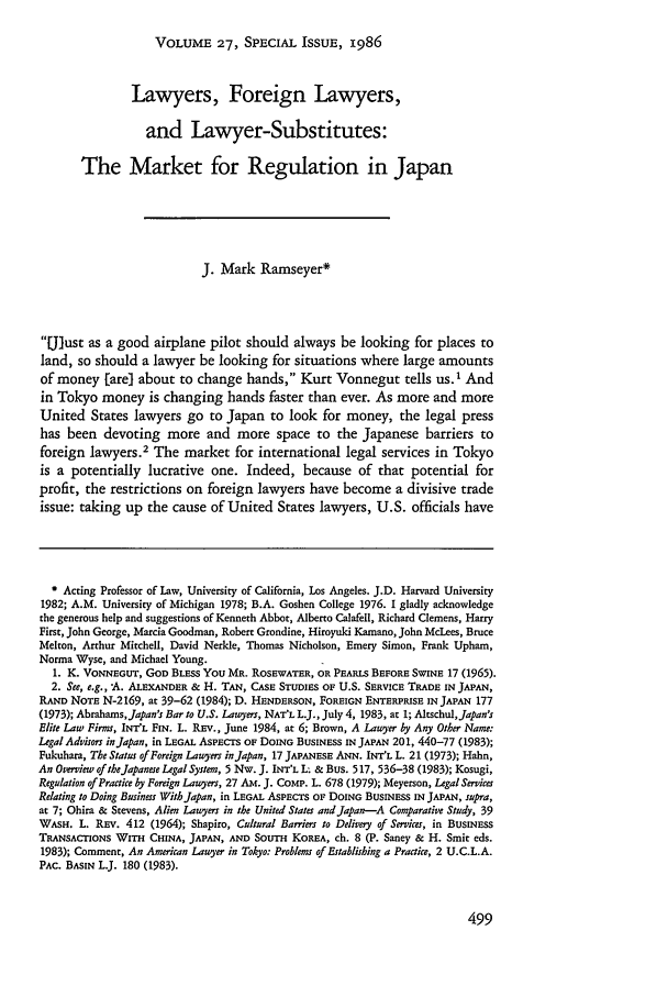 handle is hein.journals/hilj27 and id is 509 raw text is: VOLUME 27, SPECIAL ISSUE, 1986

Lawyers, Foreign Lawyers,
and Lawyer-Substitutes:
The Market for Regulation in Japan
J. Mark Ramseyer*
Ulust as a good airplane pilot should always be looking for places to
land, so should a lawyer be looking for situations where large amounts
of money [are] about to change hands, Kurt Vonnegut tells us. I And
in Tokyo money is changing hands faster than ever. As more and more
United States lawyers go to Japan to look for money, the legal press
has been devoting more and more space to the Japanese barriers to
foreign lawyers.2 The market for international legal services in Tokyo
is a potentially lucrative one. Indeed, because of that potential for
profit, the restrictions on foreign lawyers have become a divisive trade
issue: taking up the cause of United States lawyers, U.S. officials have
* Acting Professor of Law, University of California, Los Angeles. J.D. Harvard University
1982; A.M. University of Michigan 1978; B.A. Goshen College 1976. I gladly acknowledge
the generous help and suggestions of Kenneth Abbot, Alberto Calafell, Richard Clemens, Harry
First, John George, Marcia Goodman, Robert Grondine, Hiroyuki Kamano, John McLees, Bruce
Melton, Arthur Mitchell, David Nerkle, Thomas Nicholson, Emery Simon, Frank Upham,
Norma Wyse, and Michael Young.
1. K. VONNEGUT, GOD BLESS YOU MR. ROSEWATER, OR PEARLS BEFORE SWINE 17 (1965).
2. See, e.g., -A. ALEXANDER & H. TAN, CASE STUDIES OF U.S. SERVICE TRADE IN JAPAN,
RAND NOTE N-2169, at 39-62 (1984); D. HENDERSON, FOREIGN ENTERPRISE IN JAPAN 177
(1973); Abrahams,Japan's Bar to U.S. Lawyers, NAT'L L.J., July 4, 1983, at 1; Altschul,Japan's
Elite Law Firms, INT'L FIN. L. REV., June 1984, at 6; Brown, A Lawyer by Any Other Name:
Legal Advisors in Japan, in LEGAL ASPECTS OF DOING BUSINESS IN JAPAN 201, 440-77 (1983);
Fukuhara, The Status of Foreign Lawyers in Japan, 17 JAPANESE ANN. INT'L L. 21 (1973); Hahn,
An Overview of the Japanese Legal System, 5 Nw. J. INT'L L- & Bus. 517, 536-38 (1983); Kosugi,
Regulation of Practice by Foreign Lawyers, 27 Am. J. CoMP. L. 678 (1979); Meyerson, Legal Services
Relating to Doing Businss WithJapan, in LEGAL ASPECTS OF DOING BUSINESS IN JAPAN, supra,
at 7; Ohira & Stevens, Alien Lawyers in the United States and Japan-A Comparative Study, 39
WASH. L. REv. 412 (1964); Shapiro, Cultural Barriers to Delivery of Services, in BUSINESS
TRANSACTIONS WITH CHINA, JAPAN, AND SOUTH KOREA, ch. 8 (P. Saney & H. Smit eds.
1983); Comment, An American Lawyer in Tokyo: Problem of Establishing a Practice, 2 U.C.L.A.
PAc. BASIN L.J. 180 (1983).


