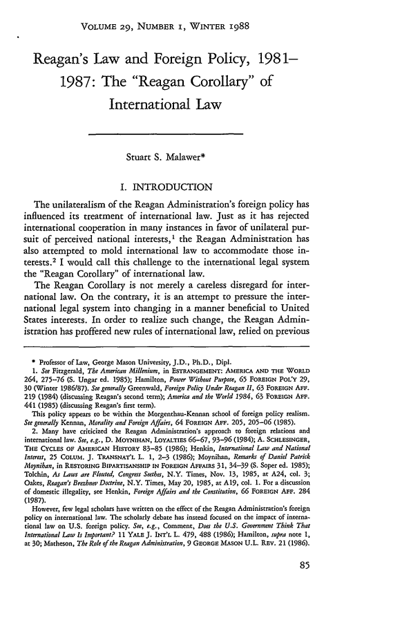 handle is hein.journals/hilj29 and id is 95 raw text is: VOLUME 29, NUMBER I, WINTER 1988

Reagan's Law and Foreign Policy, 1981-
1987: The Reagan Corollary of
International Law
Stuart S. Malawer*
I. INTRODUCTION
The unilateralism of the Reagan Administration's foreign policy has
influenced its treatment of international law. Just as it has rejected
international cooperation in many instances in favor of unilateral pur-
suit of perceived national interests,' the Reagan Administration has
also attempted to mold international law to accommodate those in-
terests.2 I would call this challenge to the international legal system
the Reagan Corollary of international law.
The Reagan Corollary is not merely a careless disregard for inter-
national law. On the contrary, it is an attempt to pressure the inter-
national legal system into changing in a manner beneficial to United
States interests. In order to realize such change, the Reagan Admin-
istration has proffered new rules of international law, relied on previous
* Professor of Law, George Mason University, J.D., Ph.D., Dipl.
1. See Fitzgerald, The American Millenium, in ESTRANGEMENT: AMERICA AND THE WORLD
264, 275-76 (S. Ungar ed. 1985); Hamilton, Power Without Purpose, 65 FOREIGN POL'Y 29,
30 (Winter 1986187). See generally Greenwald, Foreign Policy Under Reagan Il, 63 FOREIGN AFF.
219 (1984) (discussing Reagan's second term); America and the World 1984, 63 FOREIGN AsF.
441 (1985) (discussing Reagan's first term).
This policy appears to be within the Morgenthau-Kennan school of foreign policy realism.
See generally Kennan, Morality and Foreign Affairs, 64 FOREIGN AFF. 205, 205-06 (1985).
2. Many have criticized the Reagan Administration's approach to foreign relations and
international law. See, e.g., D. MOYNIHAN, LOYALTIES 66-67, 93-96 (1984); A. SCHLESINGER,
THE CYCLES OF AMERICAN HISTORY 83-85 (1986); Henkin, International Law and National
Interest, 25 COLUM. J. TRANSNAT'L L. 1, 2-3 (1986); Moynihan, Remarks of Daniel Patrick
Moynihan, in RESTORING BIPARTISANSHIP IN FOREIGN AFFAIRS 31, 34-39 (S. Soper ed. 1985);
Tolchin, As Laws are Flouted, Congress Seethes, N.Y. Times, Nov. 13, 1985, at A24, col. 3;
Oakes, Reagan's Brezhnev Doctrine, N.Y. Times, May 20, 1985, at A19, col. 1. For a discussion
of domestic illegality, see Henkin, Foreign Affairs and the Constitution, 66 FOREIGN AFF. 284
(1987).
However, few legal scholars have written on the effect of the Reagan Administration's foreign
policy on international law. The scholarly debate has instead focused on the impact of interna-
tional law on U.S. foreign policy. See, e.g., Comment, Does the U.S. Government Think That
International Law Is Important? 11 YALE J. INT'L L. 479, 488 (1986); Hamilton, supra note 1,
at 30; Matheson, The Role of the Reagan Administration, 9 GEORGE MASON U.L. REv. 21 (1986).


