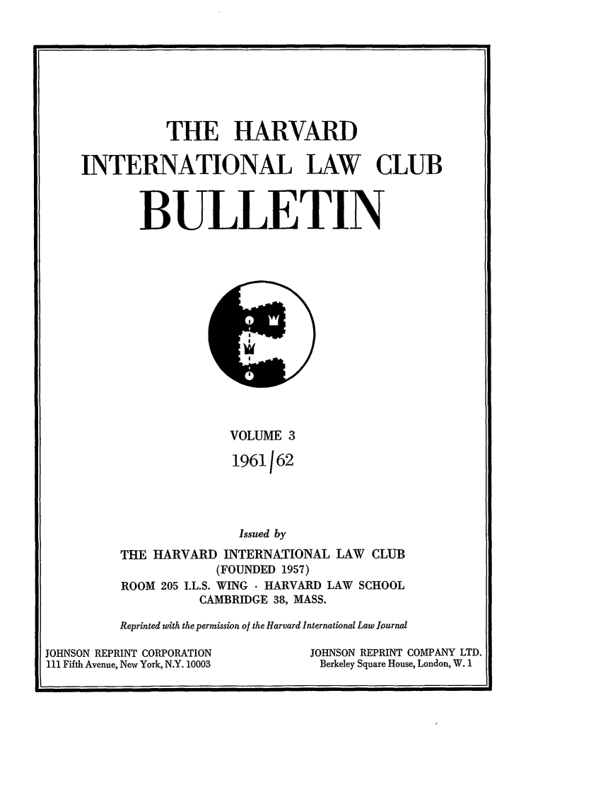handle is hein.journals/hilj3 and id is 1 raw text is: THE HARVARD
INTERNATIONAL LAW CLUB
BULLETIN

VOLUME 3
1961162
Issued by
THE HARVARD INTERNATIONAL LAW CLUB
(FOUNDED 1957)
ROOM 205 I.L.S. WING  HARVARD LAW SCHOOL
CAMBRIDGE 38, MASS.

Reprinted with the permission of the Harvard International Law Jhurnal
JOHNSON REPRINT CORPORATION                             JOHNSON REPRINT
111 Fifth Avenue, New York, N.Y. 10003                   Berkeley Square Hous

COMPANY LTD.
e, London, W. 1


