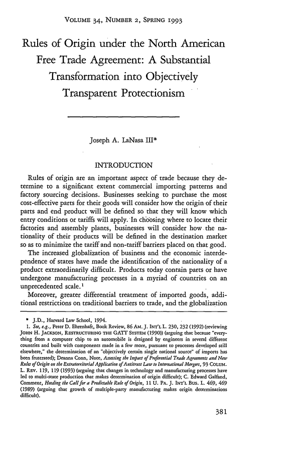 handle is hein.journals/hilj34 and id is 387 raw text is: VOLUME 34, NUMBER 2, SPRING 1993

Rules of Origin under the North American
Free Trade Agreement: A Substantial
Transformation into Objectively
Transparent Protectionism
Joseph A. LaNasa III*
INTRODUCTION
Rules of origin are an important aspect of trade because they de-
termine to a significant extent commercial importing patterns and
factory sourcing decisions. Businesses seeking to purchase the most
cost-effective parts for their goods will consider how the origin of their
parts and end product will be defined so that they will know which
entry conditions or tariffs will apply. In choosing where to locate their
factories and assembly plants, businesses will consider how         the na-
tionality of their products will be defined in the destination market
so as to minimize the tariff and non-tariff barriers placed on that good.
The increased globalization of business and the economic interde-
pendence of states have made the identification of the nationality of a
product extraordinarily difficult. Products today contain parts or have
undergone manufacturing processes in a myriad of countries on an
unprecedented scale. '
Moreover, greater differential treatment of imported goods, addi-
tional restrictions on traditional barriers to trade, and the globalization
* J.D., Harvard Law School, 1994.
1. See, e.g., Peter D. Ehrenhaft, Book Review, 86 AM. J. INT'L L. 230, 232 (1992) (reviewing
JOHN H. JACKSON, RESTRUCTURING THE GATT SYSTEm (1990)) (arguing that because every-
thing from a computer chip to an automobile is designed by engineers in several different
countries and built with components made in a few more, pursuant to processes developed still
elsewhere, the determination of an objectively certain single national source of imports has
been frustrated); Deanna Conn, Note, Assessing the Impact of Preferential Trade Agreements and New
Ruler of Origin on the Extraterritorial Application of Antitrust Law to International Mergers, 93 COLUM.
L. REv. 119, 119 (1993) (arguing that changes in technology and manufacturing processes have
led to multi-state production that makes determination of origin difficult); C. Edward Galfand,
Comment, Heeding the Call for a Preditable Rule of Origin, 11 U. PA. J. INT'L Bus. L. 469, 469
(1989) (arguing that growth of multiple-party manufacturing makes origin determinations
difficult).


