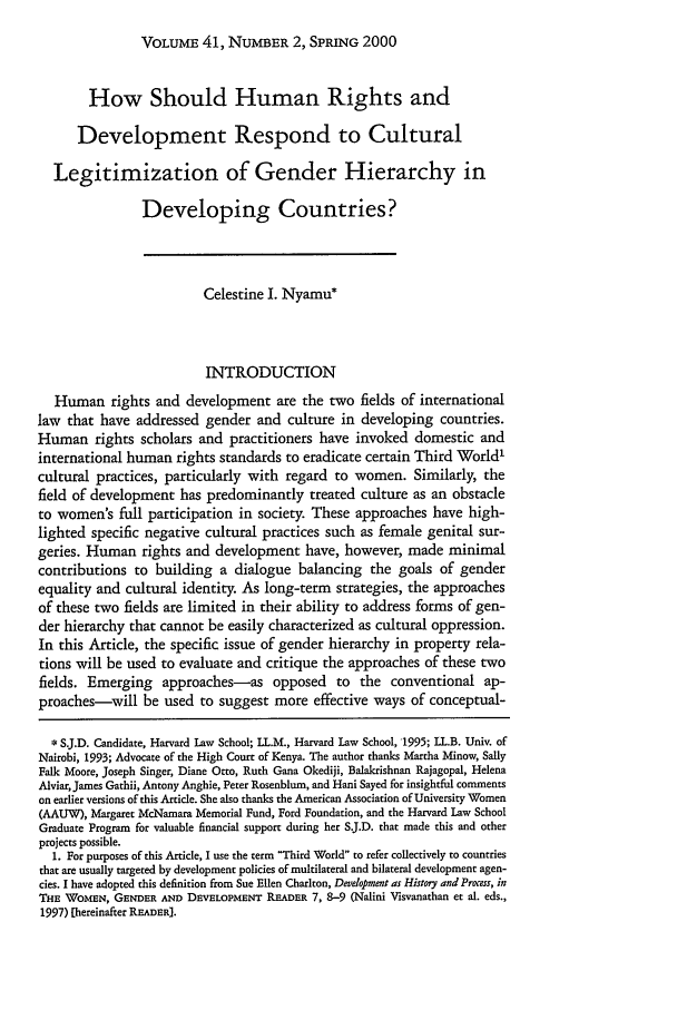 handle is hein.journals/hilj41 and id is 387 raw text is: VOLUME 41, NUMBER 2, SPRING 2000

How Should Human Rights and
Development Respond to Cultural
Legitimization of Gender Hierarchy in
Developing Countries?
Celestine I. Nyamu*
INTRODUCTION
Human rights and development are the two fields of international
law that have addressed gender and culture in developing countries.
Human rights scholars and practitioners have invoked domestic and
international human rights standards to eradicate certain Third World'
cultural practices, particularly with regard to women. Similarly, the
field of development has predominantly treated culture as an obstacle
to women's full participation in society. These approaches have high-
lighted specific negative cultural practices such as female genital sur-
geries. Human rights and development have, however, made minimal
contributions to building a dialogue balancing the goals of gender
equality and cultural identity. As long-term strategies, the approaches
of these two fields are limited in their ability to address forms of gen-
der hierarchy that cannot be easily characterized as cultural oppression.
In this Article, the specific issue of gender hierarchy in property rela-
tions will be used to evaluate and critique the approaches of these two
fields. Emerging approaches-as opposed to the conventional ap-
proaches-will be used to suggest more effective ways of conceptual-
* S.J.D. Candidate, Harvard Law School; LL.M., Harvard Law School, 1995; LL.B. Univ. of
Nairobi, 1993; Advocate of the High Court of Kenya. The author thanks Martha Minow, Sally
Falk Moore, Joseph Singer, Diane Otto, Ruth Gana Okediji, Balakrishnan Rajagopal, Helena
Alviar, James Gathii, Antony Anghie, Peter Rosenblum, and Hani Sayed for insightful comments
on earlier versions of this Article. She also thanks the American Association of University Women
(AAUW), Margaret McNamara Memorial Fund, Ford Foundation, and the Harvard Law School
Graduate Program for valuable financial support during her S.J.D. that made this and other
projects possible.
1. For purposes of this Article, I use the term Third World to refer collectively to countries
that are usually targeted by development policies of multilateral and bilateral development agen-
cies. I have adopted this definition from Sue Ellen Charlton, Development as History and Process, in
THE WOMEN, GENDER AND DEVELOPMENT READER 7, 8-9 (Nalini Visvanathan et al. eds.,
1997) [hereinafter READER).


