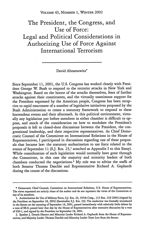 handle is hein.journals/hilj43 and id is 77 raw text is: VOLUME 43, NUMBER 1, WINTER 2002

The President, the Congress, and
Use of Force:
Legal and Political Considerations in
Authorizing Use of Force Against
International Terrorism
David Abramowitz*
Since September 11, 2001, the U.S. Congress has worked closely with Presi-
dent George W. Bush to respond to the terrorist attacks in New York and
Washington. Based on the horror of the attacks themselves, fears of further
attacks against their constituents, and the virtually unanimous support for
the President expressed by the American people, Congress has been recep-
tive to rapid enactment of a number of legislative initiatives proposed by the
Bush Administration to create a statutory framework to respond to these
horrendous events and their aftermath. In this political environment, virtu-
ally any legislation put before members in either chamber is difficult to op-
pose, and much of the consideration on how to modulate the President's
proposals is left to closed-door discussions between the President, the con-
gressional leadership, and their respective representatives. As Chief Demo-
cratic Counsel of the Committee on International Relations in the House of
Representatives, I participated in discussions regarding one of these propos-
als that became law: the statutory authorization to use force related to the
events of September 11 (S.J. Res. 23,1 attached as Appendix I to this Essay).
While consideration of such legislation would normally have gone through
the Committee, in this case the majority and minority leaders of both
chambers conducted the negotiations.2 My role was to advise the staffs of
both Senator Thomas Daschle and Representative Richard A. Gephardt
during the course of the discussions.
* Democratic Chief Counsel, Committee on International Relations, U.S. House of Representatives.
The views expressed are strictly those of the author and do not represent the views of the Committee or
any of its members.
1. Authorization for Use of Military Force, S.J. Res. 23, 107th Cong., 115 Star. 224 (2001) (signed by
the President on September 18, 2001) [hereinafter S.J. Res. 23]. The resolution was formally introduced
in the Senate on the morning of September 14, 2001, passed immediately with relatively little debate by
a vote of 98-0, passed later that day by the House of Representatives after extensive discussion by a vote
of 420-1, and signed by the President on September 18, 2001.
2. Speaker J. Dennis Hastert and Minority Leader Richard A. Gephardt from the House of Represen-
tatives, and Majority Leader Thomas Daschle and Minority Leader Trent Lott from the Senate.


