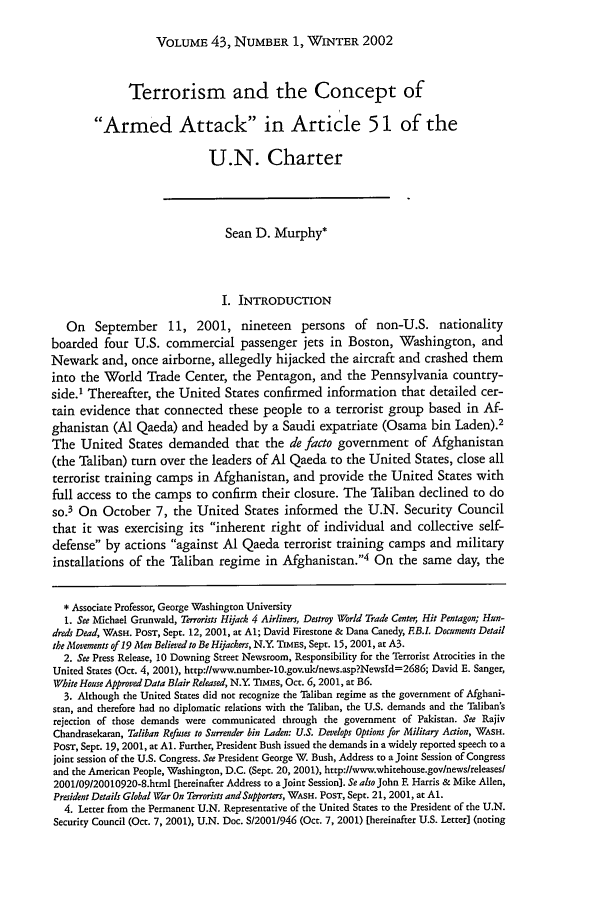 handle is hein.journals/hilj43 and id is 47 raw text is: VOLUME 43, NUMBER 1, WINTER 2002

Terrorism and the Concept of
Armed Attack in Article 51 of the
U.N. Charter
Sean D. Murphy*
I. INTRODUCTION
On September 11, 2001, nineteen persons of non-U.S. nationality
boarded four U.S. commercial passenger jets in Boston, Washington, and
Newark and, once airborne, allegedly hijacked the aircraft and crashed them
into the World Trade Center, the Pentagon, and the Pennsylvania country-
side.' Thereafter, the United States confirmed information that detailed cer-
tain evidence that connected these people to a terrorist group based in Af-
ghanistan (Al Qaeda) and headed by a Saudi expatriate (Osama bin Laden).2
The United States demanded that the de facto government of Afghanistan
(the Taliban) turn over the leaders of Al Qaeda to the United States, close all
terrorist training camps in Afghanistan, and provide the United States with
full access to the camps to confirm their closure. The Taliban declined to do
so.3 On October 7, the United States informed the U.N. Security Council
that it was exercising its inherent right of individual and collective self-
defense by actions against Al Qaeda terrorist training camps and military
installations of the Taliban regime in Afghanistan.4 On the same day, the
* Associate Professor, George Washington University
1. See Michael Grunwald, Terrorists Hijack 4 Airliners, Destroy World Trade Center, Hit Pentagon; Hun-
dreds Dead, WASH. PosT, Sept. 12, 2001, at Al; David Firestone & Dana Canedy, EB.L Documents Detail
the Movements of 19 Men Believed to Be Hijackers, N.Y TIMEs, Sept. 15, 2001, at A3.
2. See Press Release, 10 Downing Street Newsroom, Responsibility for the Terrorist Atrocities in the
United States (Oct. 4, 2001), http://www.number-10.gov.uk/news.asp?Newsld=2686; David E. Sanger,
White House Approved Data Blair Released, N.Y. TimEs, Oct. 6, 2001, at B6.
3. Although the United States did not recognize the Taliban regime as the government of Afghani-
stan, and therefore had no diplomatic relations with the Taliban, the U.S. demands and the Taliban's
rejection of those demands were communicated through the government of Pakistan. See Rajiv
Chandrasekaran, Taliban Refuses to Surrender bin Laden: U.S. Develops Options for Military Action, WASH.
PosT, Sept. 19, 2001, at Al. Further, President Bush issued the demands in a widely reported speech to a
joint session of the U.S. Congress. See President George W. Bush, Address to a Joint Session of Congress
and the American People, Washington, D.C. (Sept. 20, 2001), http://www.whitehouse.govlnewslreleasesl
2001/09/20010920-8.html [hereinafter Address to a Joint Session]. Se also John F. Harris & Mike Allen,
President Details Global War On Terrorists and Supporters, WASH. PoST, Sept. 21, 2001, at A1.
4. Letter from the Permanent U.N. Representative of the United States to the President of the U.N.
Security Council (Oct. 7, 2001), U.N. Doc. S/2001/946 (Oct. 7, 2001) [hereinafter U.S. Letter] (noting


