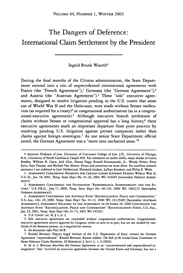 handle is hein.journals/hilj44 and id is 7 raw text is: VOLUME 44, NUMBER 1, WINTER 2003

The Dangers of Deference:
International Claim Settlement by the President
Ingrid Brunk Wuerth*
During the final months of the Clinton administration, the State Depart-
ment entered into a trio of unprecedented international agreements with
France (the French Agreement),' Germany (the German Agreement),2
and Austria (the Austrian Agreement).3 These sole executive agree-
ments, designed to resolve litigation pending in the U.S. courts that arose
out of World War II and the Holocaust, were made without Senate ratifica-
tion (as required for a treaty)4 or congressional authorization (as in a congres-
sional-executive agreement).5 Although executive branch settlement of
claims without Senate or congressional approval has a long history,6 these
executive agreements mark an important departure from prior practice by
resolving pending U.S. litigation against private companies rather than
claims against foreign sovereigns.7 As one senior State Department official
noted, the German Agreement was a move into uncharted areas.
* Assistant Professor of Law, University of Cincinnati College of Law. J.D., University of Chicago;
B.A., University of North Carolina at Chapel Hill. For comments on earlier drafts, many thanks to Curtis
Bradley, William R. Casto, Jack Chin, Donna Nagy, Ronald Krotoszynski, Jr., Wendy Parker, Peter
Spiro, Suja Thomas, and Michael Van Alstine. Errors and omissions are mine alone. For excellent research
assistance I am indebted to Lisel Holdenried, Elizabeth Lenhart, LaToya Rembert, and Philip E. Wells.
1. AGREEMENT CONCERNING PAYMENTS FOR CERTAIN LOSSES SUFFERED DURING WORLD WAR II,
U.S.-Fr., Jan. 18, 2001, Temp. State Dep't No. 01-36, 2001 WL 416465 [hereinafter FRENCH AGREE-
MENT].
2. AGREEMENT CONCERNING THE FOUNDATION REMEMBRANCE, RESPONSIBILITY AND THE Fu-
TURE, U.S.-ER.G., July 17, 2000, Temp. State Dep't No. 00-129, 2000 WL 1863131 [hereinafter
GERMAN AGREEMENT).
3. AGREEMENT CONCERNING THE AUSTRIAN FUND RECONCILIATION, PEACE AND COOPERATION,
U.S.-Aus., Oct. 24, 2000, Temp. State Dep't No. 01-13, 2000 WL 33125445 [hereinafter AUSTRIAN
AGREEMENT]; AGREEMENT RELATING TO THE AGREEMENT OF OCTOBER 24, 2000 CONCERNING THE
AUSTRIAN FUND RECONCILIATION, PEACE AND COOPERATION (RECONCILIATION FUND), U.S.-Aus.,
Jan. 23, 2001, Temp. State Dep't No. 01-73, 2001 WL 935261.
4. U.S. CONST. art. II, § 2, cl. 2.
5. Sole executive agreements are concluded without congressional authorization. Congressional-
executive agreements receive approval by Congress, either ex ante or ex post, but are not ratified by two-
thirds of the Senators present, as is required for treaties.
6. See discussion infra Part III.B.
7. Ronald Bettauer, Deputy Legal Advisor of the U.S. Department of State, termed the German
Agreement unprecedented. Ronald Bettauer, Keynote Address: The Role of the United States Government in
Recent Holocaust Claims Resolution, 20 BERKELEY J. INT'L L. 1, 4 (2002).
8. Id. at 2. Bettauer describes the German Agreement as an unconventional and unprecedented ar-
rangement that involved an executive agreement between the United States and Germany, but not a


