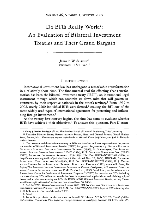 handle is hein.journals/hilj46 and id is 73 raw text is: VOLUME 46, NUMBER 1, WINTER 2005

Do BITs Really Work?:
An Evaluation of Bilateral Investment
Treaties and Their Grand Bargain
Jeswald W. Salacuse*
Nicholas P. Sullivan**
I. INTRODUCTION
International investment law has undergone a remarkable transformation
in a relatively short time. The fundamental tool for effecting that transfor-
mation has been the bilateral investment treaty (BIT), an international legal
instrument through which two countries set down rules that will govern in-
vestments by their respective nationals in the other's territory.' From 1959 to
2002, nearly 2200 individual BITs were formed,2 making the BIT one of the
most widely used types of international agreement for protecting and influen-
cing foreign investment.3
As the twenty-first century begins, the time has come to evaluate whether
BITs have achieved their objectives.4 To answer this question, Part II exam-
* Henry J. Braker Professor of Law, The Fletcher School of Law and Diplomacy, Tufts University.
** Executive Director, Money Matters Institute, Boston, Mass., and General Partner, Global Horizon
Fund, Boston, Mass. The authors express their thanks to Michael Klein, Seiji Niwa, and Josh Robbins for
their assistance.
1. The literature and doctrinal commentary on BITs are abundant and have expanded over the years as
the number of Bilateral Investment Treaties (BITs) has grown. See generally, e.g., RUDOLF DOLZER &
MARGRETE STEVENS, BILATERAL INVESTMENT TREATIES (1995); M. SORNARAJAH, THE INTERNA-
TIONAL LAW ON FOREIGN INVESTMENT 225-76 (1994); U.N. CONE. ON TRADE AND DEV. (UNC-
TAD), BILATERAL INVESTMENT TREATIES, 1959-1999, U.N. Doc UNCTAD/ITE/IIA/2 (2000), at
http://www.unctad.org/en/docs//poiteiiad2.en.pdf (last visited Nov. 29, 2004); UNCTAD, BILATERAL
INVESTMENT TREATIES IN THE MID-1990S, U.N. Doc. UNCTAD/ITE/IIT/7 (1998); K. J. VANDE-
VELDE, UNITED STATES INVESTMENT TREATIES: POLICY AND PRACTICE (1992); Antonio R. Parra, The
Scope of New Investment Laws and International Instruments in Economic Development, in ECONOMIC DEVELOP-
MENT, FOREIGN INVESTMENT AND LAw 27 (R. Pritchard ed., 1996). In addition, see the website of the
International Centre for Settlement of Investment Disputes (ICSID) for materials on BITs, including
the texts of many BITs, arbitration awards that have interpreted and applied them, and a bibliography of
books and articles commenting on BITs. See ICSID, ICSID Bilateral Investment Treaties, at http://www.
worldbank.org/icsid/treaties/treaties.htm (last visited Nov. 30, 2004).
2. See UNCTAD, WORLD INVESTMENT REPORT 2003: FDI POLICIES FOR DEVELOPMENT: NATIONAL
AND INTERNATIONAL PERSPECTIVES 89, U.N. Doc. UNCTAD/WIR/2003 (Sept. 4, 2003) (stating that
2181 BITs were in effect as of the end of 2002).
3. See id.
4. For earlier speculation on this question, see Jeswald W. Salacuse, BIT by BIT. The Growth of Bilat-
eral Investment Treaties and Their Impact on Foreign Investment in Developing Countries, 24 INT'L LAw. 655,


