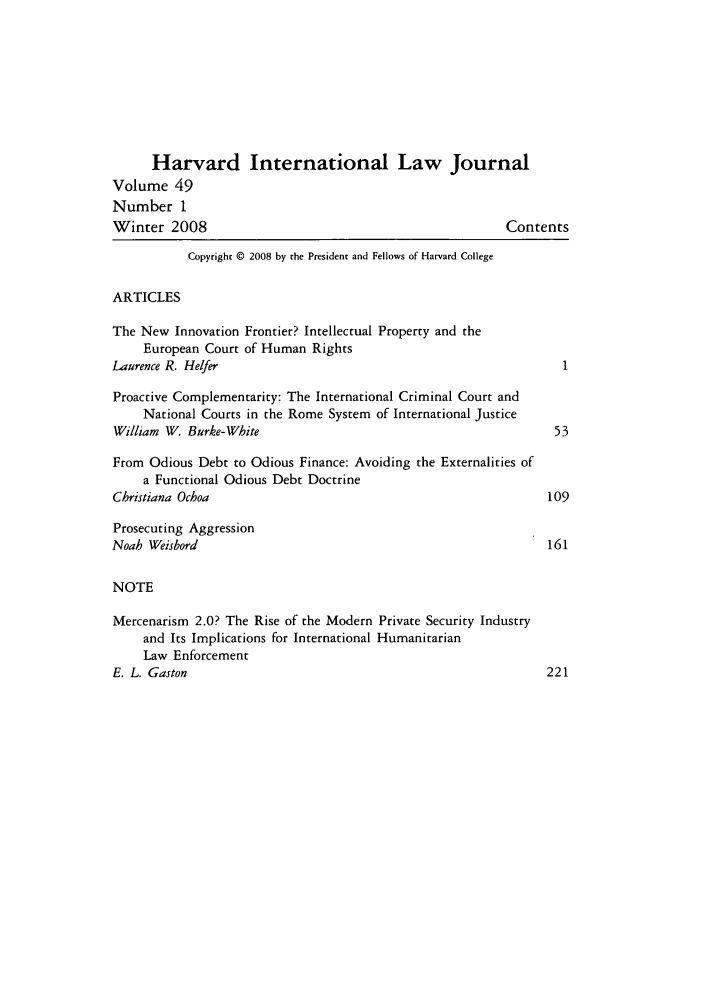 handle is hein.journals/hilj49 and id is 1 raw text is: Harvard International Law Journal
Volume 49
Number 1
Winter 2008                                             Contents
Copyright © 2008 by the President and Fellows of Harvard College
ARTICLES
The New Innovation Frontier? Intellectual Property and the
European Court of Human Rights
Laurence R. Helfer
Proactive Complementarity: The International Criminal Court and
National Courts in the Rome System of International Justice
William W. Burke-White                                        53
From Odious Debt to Odious Finance: Avoiding the Externalities of
a Functional Odious Debt Doctrine
Christiana Ochoa                                             109
Prosecuting Aggression
Noah Weisbord                                                161
NOTE
Mercenarism 2.0? The Rise of the Modern Private Security Industry
and Its Implications for International Humanitarian
Law Enforcement
E. L. Gaston                                                 221


