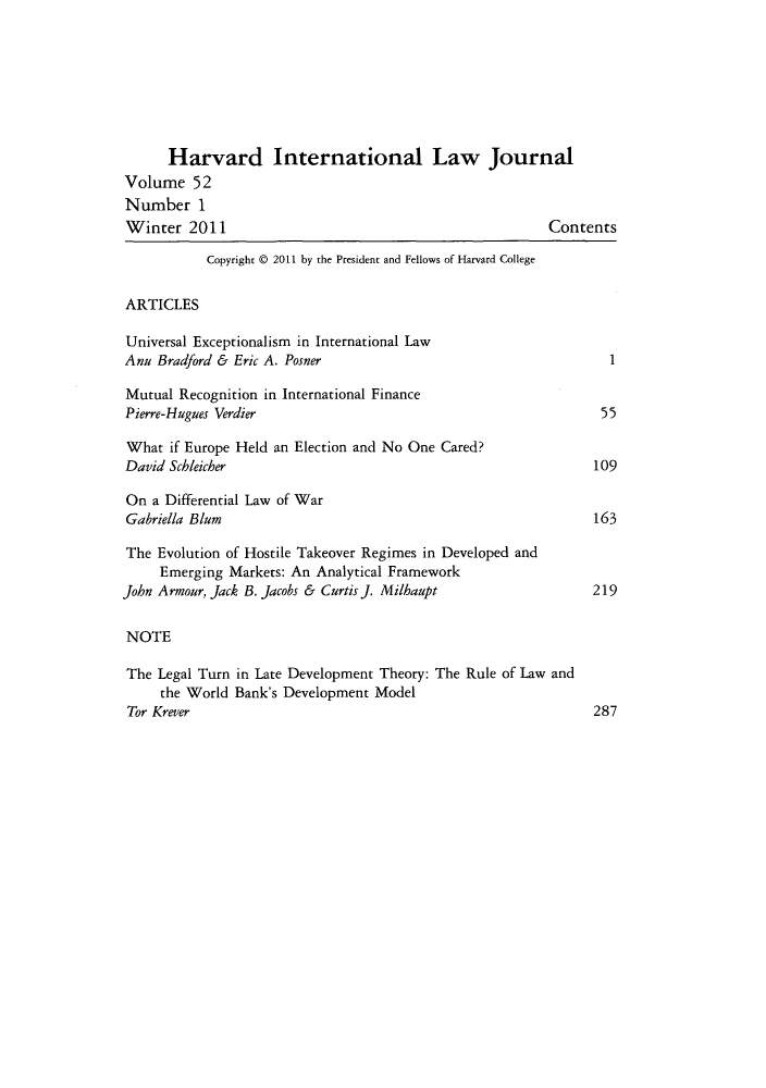 handle is hein.journals/hilj52 and id is 1 raw text is: Harvard International Law Journal
Volume 52
Number 1
Winter 2011                                              Contents
Copyright @ 2011 by the President and Fellows of Harvard College
ARTICLES
Universal Exceptionalism in International Law
Anu Bradford & Eric A. Posner                                    1
Mutual Recognition in International Finance
Pierre-Hugues Verdier                                           55
What if Europe Held an Election and No One Cared?
David Schleicher                                               109
On a Differential Law of War
Gabriella Blum                                                 163
The Evolution of Hostile Takeover Regimes in Developed and
Emerging Markets: An Analytical Framework
John Armour, Jack B. Jacobs & Curtis]. Milhaupt                219
NOTE
The Legal Turn in Late Development Theory: The Rule of Law and
the World Bank's Development Model
Tor Krever                                                     287



