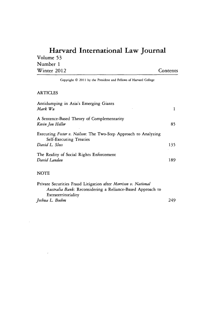 handle is hein.journals/hilj53 and id is 1 raw text is: Harvard International Law Journal
Volume 53
Number 1
Winter 2012                                               Contents
Copyright @ 2011 by the President and Fellows of Harvard College
ARTICLES
Antidumping in Asia's Emerging Giants
Mark Wu                                                           1
A Sentence-Based Theory of Complementarity
Kevin Jon Heller                                                85
Executing Foster v. Neilson: The Two-Step Approach to Analyzing
Self-Executing Treaties
David L. Sloss                                                 135
The Reality of Social Rights Enforcement
David Landau                                                   189
NOTE
Private Securities Fraud Litigation after Morrison v. National
Australia Bank: Reconsidering a Reliance-Based Approach to
Extraterritoriality
Joshua L. Boehm                                                 249



