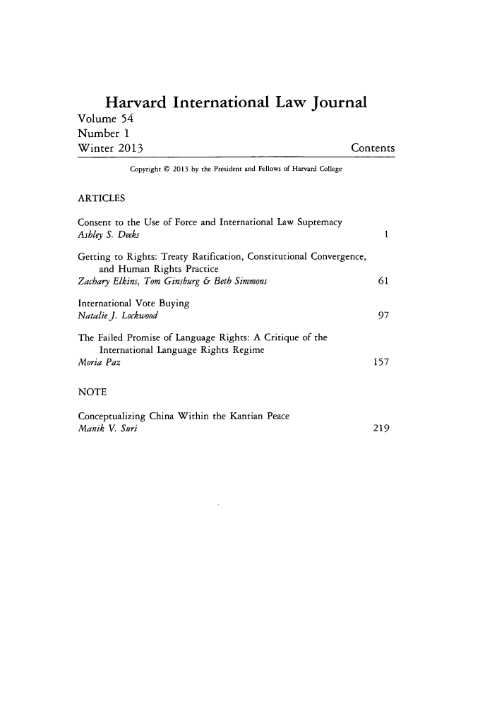 handle is hein.journals/hilj54 and id is 1 raw text is: Harvard International Law Journal
Volume 54
Number 1
Winter 2013                                              Contents
Copyright © 2013 by the President and Fellows of Harvard College
ARTICLES
Consent to the Use of Force and International Law Supremacy
Ashley S. Deeks
Getting to Rights: Treaty Ratification, Constitutional Convergence,
and Human Rights Practice
Zachary Elkins, Tom Ginsburg & Beth Simmons                    61
International Vote Buying
Natalie J. Lockwood                                            97
The Failed Promise of Language Rights: A Critique of the
International Language Rights Regime
Moria Paz                                                     157
NOTE
Conceptualizing China Within the Kantian Peace
Manik V. Suri                                                 219


