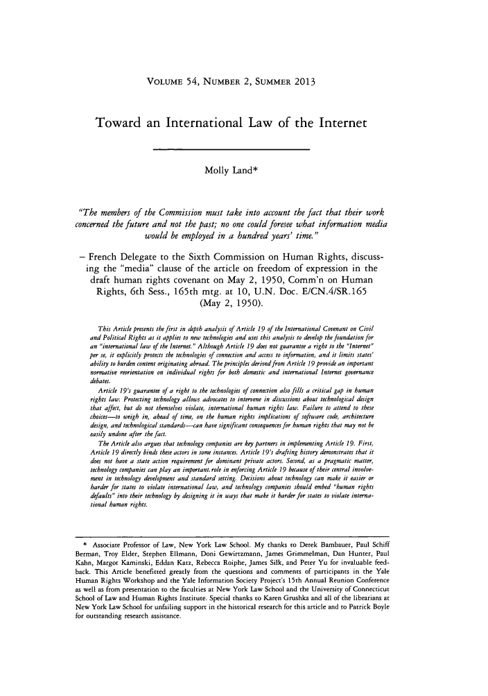 handle is hein.journals/hilj54 and id is 405 raw text is: VOLUME 54, NUMBER 2, SUMMER 2013

Toward an International Law of the Internet
Molly Land*
The members of the Commission must take into account the fact that their work
concerned the future and not the past; no one could foresee what information media
would be employed in a hundred years' time.
- French Delegate to the Sixth Commission on Human Rights, discuss-
ing the media clause of the article on freedom of expression in the
draft human rights covenant on May 2, 1950, Comm'n on Human
Rights, 6th Sess., 165th mtg. at 10, U.N. Doc. E/CN.4/SR.165
(May 2, 1950).
This Article presents the first in depth analysis of Article 19 of the International Covenant on Civil
and Political Rights as it applies to new technologies and uses this analysis to develop the foundation for
an international law of the Internet. Although Article 19 does not guarantee a right to the Internet
per se, it explicitly protects the technologies of connection and access to information, and it limits states'
ability to burden content originating abroad. The principles derived from Article 19 provide an important
normative reorientation on individual rights for both domestic and international Internet governance
debates.
Article 19's guarantee of a right to the technologies of connection also fills a critical gap in human
rights law. Protecting technology allows advocates to intervene in discussions about technological design
that affect, but do not themselves violate, international human rights law. Failure to attend to these
choices-to weigh in, ahead of time, on the human rights implications of software code, architecture
design, and technological standards-can have significant consequences for human rights that may not he
easily undone after the fact.
The Article also argues that technology companies are key partners in implementing Article 19. First,
Article 19 directly binds these actors in some instances. Article 19's drafting history demonstrates that it
does not have a state action requirement for dominant private actors. Second, as a pragmatic matter,
technology companies can play an important. role in enforcing Article 19 because of their central involve-
ment in technology development and standard setting. Decisions about technology can make it easier or
harder for states to violate international law, and technology companies should embed human rights
defaults into their technology by designing it in ways that make it harder for states to violate interna-
tional human rights.
* Associate Professor of Law, New York Law School. My thanks to Derek Bambauer, Paul Schiff
Berman, Troy Elder, Stephen Ellmann, Doni Gewirtzmann, James Grimmelman, Dan Hunter, Paul
Kahn, Margot Kaminski, Eddan Katz, Rebecca Roiphe, James Silk, and Peter Yu for invaluable feed-
back. This Article benefitted greatly from the questions and comments of participants in the Yale
Human Rights Workshop and the Yale Information Society Project's 15th Annual Reunion Conference
as well as from presentation to the faculties at New York Law School and the University of Connecticut
School of Law and Human Rights Institute. Special thanks to Karen Grushka and all of the librarians at
New York Law School for unfailing support in the historical research for this article and to Patrick Boyle
for outstanding research assistance.


