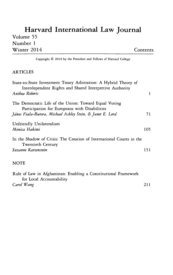 handle is hein.journals/hilj55 and id is 1 raw text is: Harvard International Law Journal
Volume 55
Number 1
Winter 2014                                              Contents
Copyright @ 2014 by the President and Fellows of Harvard College
ARTICLES
State-to-State Investment Treaty Arbitration: A Hybrid Theory of
Interdependent Rights and Shared Interpretive Authority
Anthea Roberts                                                  1
The Democratic Life of the Union: Toward Equal Voting
Participation for Europeans with Disabilities
Jdnos Fiala-Butora, Michael Ashley Stein, & Janet E. Lord      71
Unfriendly Unilateralism
Monica Hakimi                                                 105
In the Shadow of Crisis: The Creation of International Courts in the
Twentieth Century
Suzanne Katzenstein                                           151
NOTE
Rule of Law in Afghanistan: Enabling a Constitutional Framework
for Local Accountability
Carol Wang                                                    211


