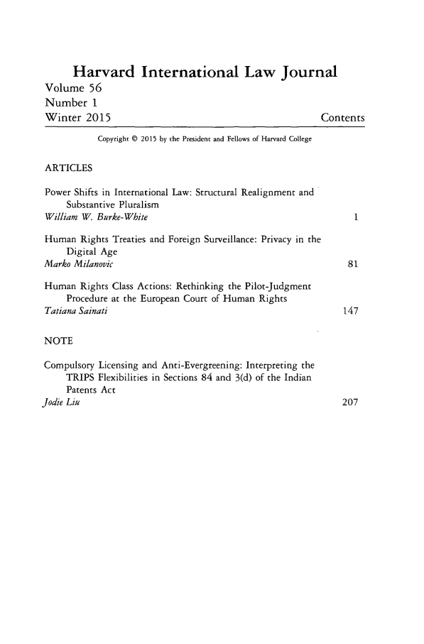 handle is hein.journals/hilj56 and id is 1 raw text is: 




      Harvard International Law Journal
 Volume 56
 Number 1
 Winter 2015                                             Contents

           Copyright © 2015 by the President and Fellows of Harvard College

 ARTICLES

 Power Shifts in International Law: Structural Realignment and
     Substantive Pluralism
 William W. Burke-White                                         1

 Human Rights Treaties and Foreign Surveillance: Privacy in the
     Digital Age
Marko Milanovic                                               81

Human Rights Class Actions: Rethinking the Pilot-Judgment
     Procedure at the European Court of Human Rights
 Tatiana Sainati                                             147

 NOTE

 Compulsory Licensing and Anti-Evergreening: Interpreting the
     TRIPS Flexibilities in Sections 84 and 3(d) of the Indian
     Patents Act
Jodie Liu                                                    207


