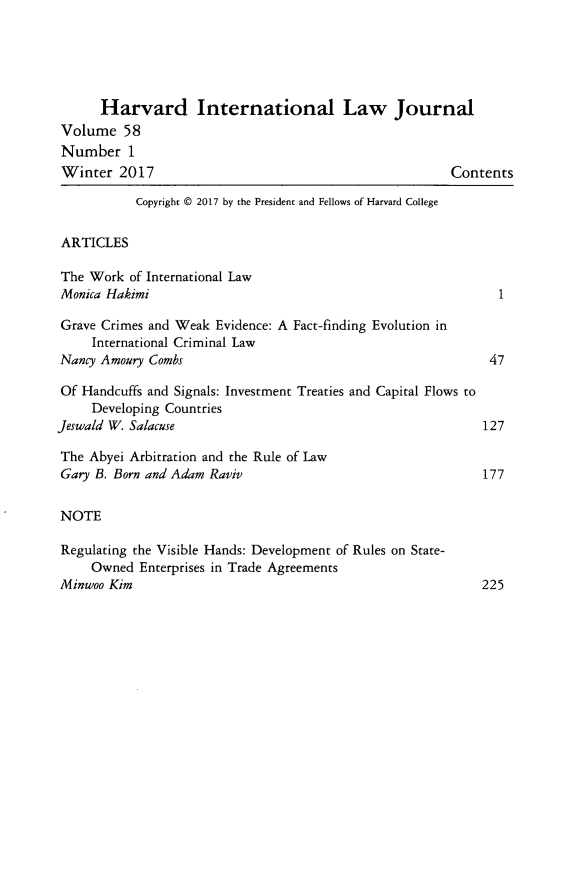 handle is hein.journals/hilj58 and id is 1 raw text is: 





      Harvard International Law Journal
Volume   58
Number 1
Winter   2017                                           Contents

           Copyright @ 2017 by the President and Fellows of Harvard College


ARTICLES

The  Work of International Law
Monica Hakimi                                                 1

Grave Crimes and Weak Evidence: A Fact-finding Evolution in
     International Criminal Law
Nancy Amoury Combs                                           47

Of Handcuffs and Signals: Investment Treaties and Capital Flows to
     Developing Countries
Jeswald W. Salacuse                                         127

The Abyei Arbitration and the Rule of Law
Gary B. Born and Adam Raviv                                 177


NOTE

Regulating the Visible Hands: Development of Rules on State-
     Owned  Enterprises in Trade Agreements
Minwoo Kim                                                  225


