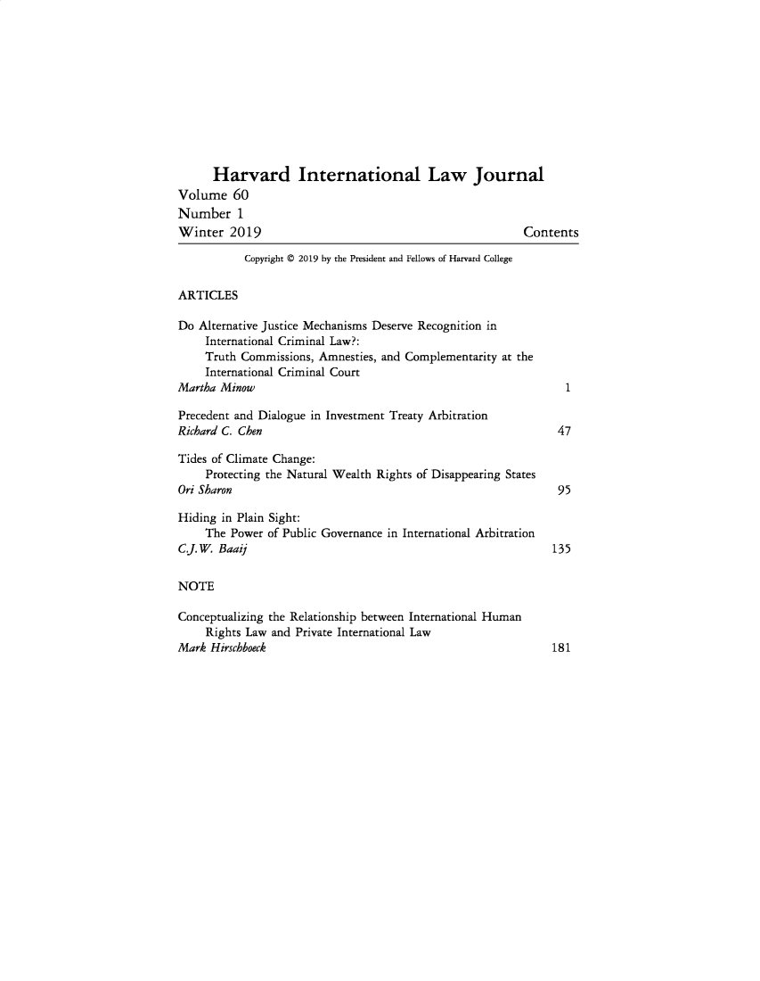 handle is hein.journals/hilj60 and id is 1 raw text is: 











      Harvard International Law Journal
Volume 60
Number 1
Winter 2019                                              Contents

           Copyright © 2019 by the President and Fellows of Harvard College


ARTICLES

Do Alternative Justice Mechanisms Deserve Recognition in
    International Criminal Law?:
    Truth Commissions, Amnesties, and Complementarity at the
    International Criminal Court
Martha Minow

Precedent and Dialogue in Investment Treaty Arbitration
Richard C. Chen                                               47

Tides of Climate Change:
     Protecting the Natural Wealth Rights of Disappearing States
Ori Sharon                                                    95

Hiding in Plain Sight:
    The Power of Public Governance in International Arbitration
C.J. W. Baaij                                                 135


NOTE

Conceptualizing the Relationship between International Human
     Rights Law and Private International Law
Mark Hirschboeck                                              181


