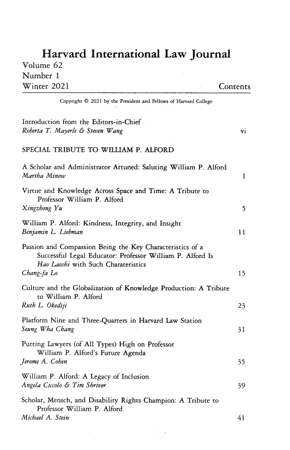 handle is hein.journals/hilj62 and id is 1 raw text is: Harvard International Law Journal
Volume 62
Number 1
Winter 2021                                                Contents
Copyright © 2021 by the President and Fellows of Harvard College
Introduction from the Editors-in-Chief
Roberta T. Mayerle & Steven Wang                                 vi
SPECIAL TRIBUTE TO WILLIAM P. ALFORD
A Scholar and Administrator Attuned: Saluting William P. Alford
Martha Minow                                                      1
Virtue and Knowledge Across Space and Time: A Tribute to
Professor William P. Alford
Xingzhong Yu                                                      5
William P. Alford: Kindness, Integrity, and Insight
Benjamin L. Liebman                                              11
Passion and Compassion Being the Key Characteristics of a
Successful Legal Educator: Professor William P. Alford Is
Hao Laoshi with Such Charateristics
Chang-fa Lo                                                      15
Culture and the Globalization of Knowledge Production: A Tribute
to William P. Alford
Ruth L. Okediji                                                 23
Platform Nine and Three-Quarters in Harvard Law Station
Seung Wha Chang                                                  31
Putting Lawyers (of All Types) High on Professor
William P. Alford's Future Agenda
Jerome A. Cohen                                                  35
William P. Alford: A Legacy of Inclusion
Angela Ciccolo & Tim Shriver                                     39
Scholar, Mensch, and Disability Rights Champion: A Tribute to
Professor William P. Alford
Michael A. Stein                                                41


