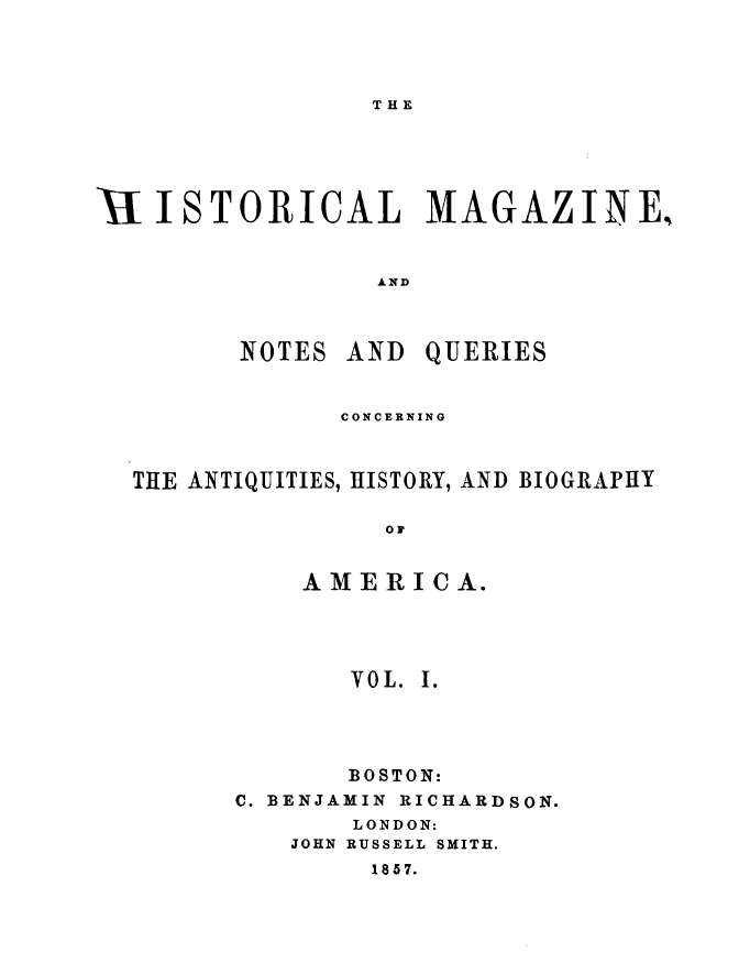 handle is hein.journals/hismagno1 and id is 1 raw text is: THE

E1ISTORICAL MAGAZINE,
AND
NOTES AND QUERIES
CONCERNING
THE ANTIQUITIES, HISTORY, AND BIOGRAPHY
or
AMERICA.

VOL. I.
BOSTON:
C. BENJAMIN RICHARDSON.
LONDON:
JOHN RUSSELL SMITH.
1857.



