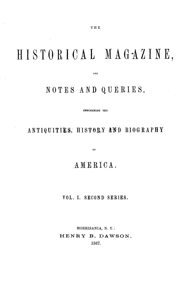 handle is hein.journals/hismagno11 and id is 1 raw text is: THE

HISTORICAL           MAG-AZINE,
NOTES AND QUERIES,
t6NCERkING THE
ANTIQUITIFXS, tISTRLY AND BIOGRAPHY
AMERICA.
VOL. I. SECOND  SERIES.
MORRISANIA, N. Y.:
HENRY B. DAWSON.
1867.


