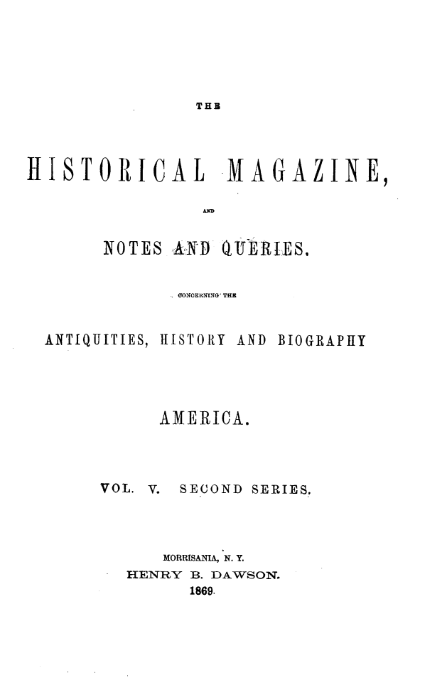 handle is hein.journals/hismagno15 and id is 1 raw text is: THB

HISTORICAL -MA

AND

NOTES AN1D Qi
0ONOECING' THE

ANTIQUITIES,

H1I ST OR Y

AND BIOGRAPHY

AMERICA.
VOL. V.   SECOND SERIES.
MORRISANIA, N. Y.
HENRY B. DAWSON.
1869.

G AZ

INE,


