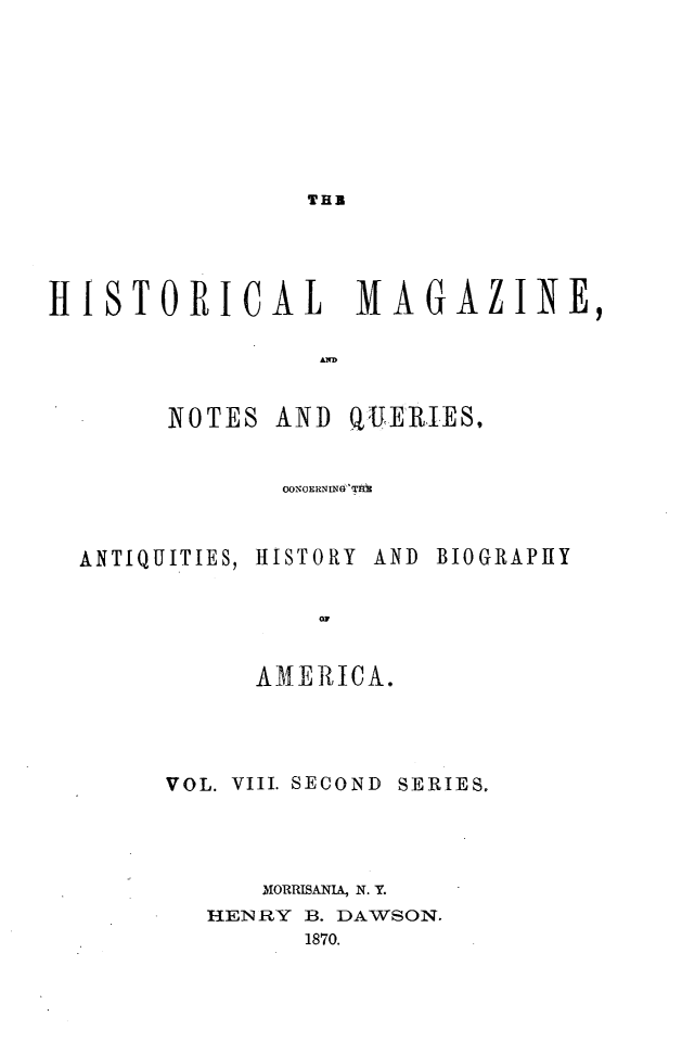 handle is hein.journals/hismagno18 and id is 1 raw text is: THR

HISTORICAL  MAGAZINE,

NOTES

AND QUERIE S,

0ONOERNINW Thd3

ANTIQUITIES,

HISTORY

AND BIOGRAPHY

AMERICA.
VOL. VIII. SECOND SERIES.
MORRISANIA, N. Y.
HENRY B. DAWSON.
1870.


