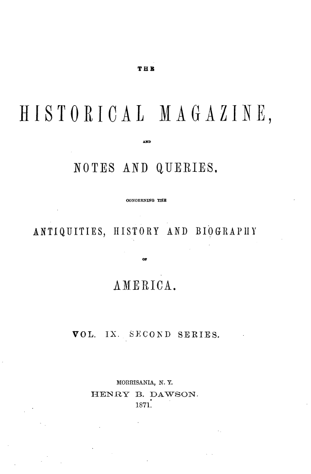 handle is hein.journals/hismagno19 and id is 1 raw text is: THE

HISTORICAL        MAGAZINE,
NOTES AND QUERIES,
OONOERNIUG TMZ
ANTIQUITIES, HISTORY  AND  BIOGRAPlHY
0w
AMERICA.

VOL. IX. SECOND SERIES.
MORRISANIA, N.Y.
HENRY B. DAWSON.
1871.


