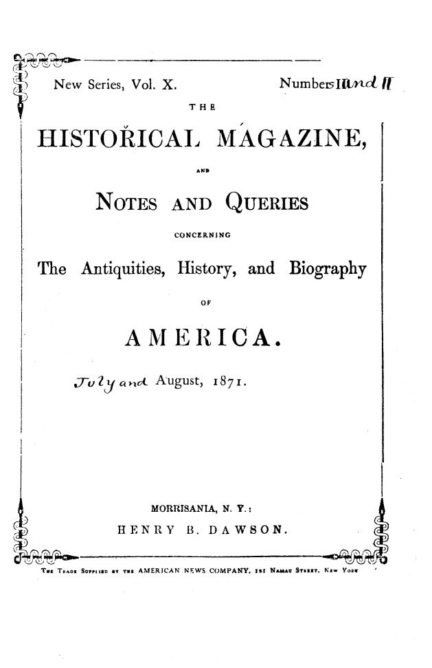 handle is hein.journals/hismagno20 and id is 1 raw text is: New Series, Vol. X.

Numbe ltnct i

THE
HI STORICAL  MAGAZINE,

NOTES AND QUERIES
CONCERNING
The Antiquities, History, and BiogTaphy
OF
AMERICA.
.Tu Zyc a ,cc August, 18 7 1.
MORRISANIA, N. Y.:
HENRY B. DAWSON.
Toz Ta^ng SVuFL92D BY T u  AMERICAN NEWS COMPANY. Ist NA&Au STamt. Nt- Vo2

pm-pWvpP


