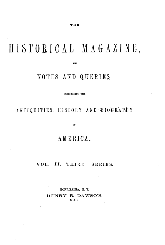 handle is hein.journals/hismagno22 and id is 1 raw text is: TUB

HISTORICAL MAGAZINE,
NOTES AND QUER1E4
0ONOERNING THE
ANTIQUITIES, HISTORY AND BIOGRhAVMY
or
AMERICA.

VOL. II. THIRD

SERIES.

RIORRISANIA, N. Y.
I]-ENR,Y  B. DAWSON.
1 873.


