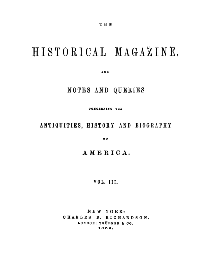 handle is hein.journals/hismagno3 and id is 1 raw text is: THE

HISTORICAL MAGAZINEi
AND

NOTES AND

QUERIES

CONCERNING THE

ANTIQUITIES, HISTORY

AND BIOGRAPHY

OF
AMERICA.

VOL. III.
NEW YORK:
OHARLES B. RICHARDSON.
LONDON: TRttBNER & 00.
1859.


