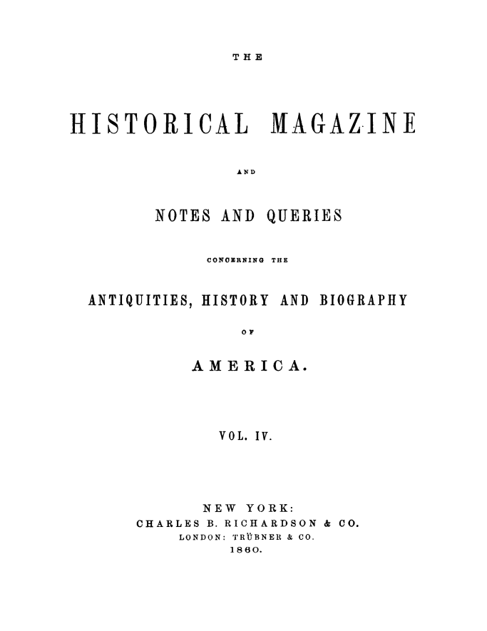 handle is hein.journals/hismagno4 and id is 1 raw text is: THE

HISTORICAL MAGAZ.INF
AND

NOTES AND

QUERIES

CONOERNING THE

ANTIQUITIES, HISTORY AND

BIOGRAPHY

AMERICA.
VOL. IV.
NEW YORK:
CHARLES B. RICHARDSON & CO.
LONDON: TRJBNER & CO.
1860.


