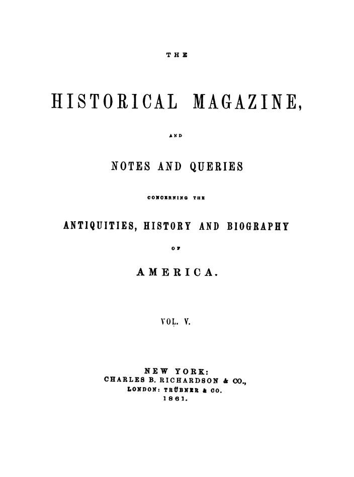 handle is hein.journals/hismagno5 and id is 1 raw text is: THE

HISTORICAL MAGAZINE,

NOTES AND

QUERIES

CONORRNIRN TU.
ANTIQUITIES, HISTORY AND BIOGRAPHY
01
AMERICA.
VOL. V.

NEW YORK:
CHARLES B. RICHARDSON & CO.,
LONDON: TR#BNZR & 00.
1861.


